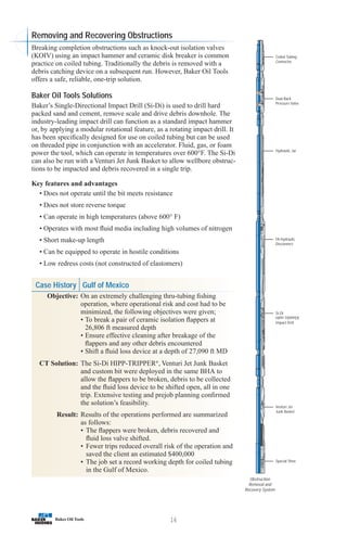 16
Coiled Tubing
Connector
Dual Back
Pressure Valve
Hydraulic Jar
FA Hydraulic
Disconnect
Si-Di
HIPP-TRIPPER
Impact Drill
Venturi Jet
Junk Basket
Special Shoe
Obstruction
Removal and
Recovery System
Removing and Recovering Obstructions
Breaking completion obstructions such as knock-out isolation valves
(KOIV) using an impact hammer and ceramic disk breaker is common
practice on coiled tubing. Traditionally the debris is removed with a
debris catching device on a subsequent run. However, Baker Oil Tools
offers a safe, reliable, one-trip solution.
Baker Oil Tools Solutions
Baker’s Single-Directional Impact Drill (Si-Di) is used to drill hard
packed sand and cement, remove scale and drive debris downhole. The
industry-leading impact drill can function as a standard impact hammer
or, by applying a modular rotational feature, as a rotating impact drill. It
has been specifically designed for use on coiled tubing but can be used
on threaded pipe in conjunction with an accelerator. Fluid, gas, or foam
power the tool, which can operate in temperatures over 600°F. The Si-Di
can also be run with a Venturi Jet Junk Basket to allow wellbore obstruc-
tions to be impacted and debris recovered in a single trip.
Key features and advantages
• Does not operate until the bit meets resistance
• Does not store reverse torque
• Can operate in high temperatures (above 600° F)
• Operates with most fluid media including high volumes of nitrogen
• Short make-up length
• Can be equipped to operate in hostile conditions
• Low redress costs (not constructed of elastomers)
Case History Gulf of Mexico
Objective: On an extremely challenging thru-tubing fishing
operation, where operational risk and cost had to be
minimized, the following objectives were given;
• To break a pair of ceramic isolation flappers at
26,806 ft measured depth
• Ensure effective cleaning after breakage of the
flappers and any other debris encountered
• Shift a fluid loss device at a depth of 27,090 ft MD
CT Solution: The Si-Di HIPP-TRIPPER®
, Venturi Jet Junk Basket
and custom bit were deployed in the same BHA to
allow the flappers to be broken, debris to be collected
and the fluid loss device to be shifted open, all in one
trip. Extensive testing and prejob planning confirmed
the solution’s feasibility.
Result: Results of the operations performed are summarized
as follows:
• The flappers were broken, debris recovered and
fluid loss valve shifted.
• Fewer trips reduced overall risk of the operation and
saved the client an estimated $400,000
• The job set a record working depth for coiled tubing
in the Gulf of Mexico.
 