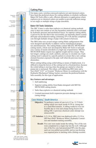 Fishing
and
Milling
17
Tubing Cut
@ 8,537 ft
Casing
Tubing Cut
@ 8,255 ft
Tubing Cut
@ 7,943 ft
Tubing Cut
@ 7,661 ft
Tubing Cut
@ 7,290 ft
DB Cutter
Navi-Drill V.I.P.
Workover
Motor
Hydraulic
Centralizer
Dual Actuated
Circulating Sub
Universal
Hydraulic
Disconnect
Dual Back
Pressure Valve
Coiled Tubing
Connector
Production
Tubing
DB™
Cutter System, cutting
production tubing with sensor
wire clamped onto the outside
Cutting Pipe
For many years, wireline-conveyed explosive jet and chemical cutters
have been the preferred choice for cutting tubulars in slimhole wellbores.
Baker Oil Tools offers a safe, efficient alternative in applications where
explosive jet or chemical cutters are unable to provide sufficient energy
to cut single or multiple strings of pipe downhole.
Baker Oil Tools Solutions
The DB™
Cutter is safer than explosive or chemical cutting methods
since it does not contain or use any hazardous materials and is activated
by hydraulic pressure and mechanical forces. Its superior cutting ability
is proven by the fact that it has successfully cut internally plastic-coated
drill pipe and production tubing containing 25% CR and has completed
cuts through multiple strings of pipe with cement in between.
The DB Cutter uses several unique cutting blade configurations that
were designed specifically to address various metallurgical proper-
ties and dimensions. The cutting blades contain METAL MUNCHER®
cutting inserts, which were developed by Baker Oil Tools to mill and
cut a variety of metals downhole at a high rate of penetration. METAL
MUNCHER blades require less applied weight and less torque. They
last longer; cuttings are small, uniform, and easy to circulate out. Each
cutting insert is placed in a specific pattern to ensure that a new cutting
element becomes exposed to the pipe wall when the previous insert
diminishes.
When cutting tubing using coiled tubing as means of deployment, it is
difficult to keep the knives of the cutting tool in a fixed position, because
the coiled tubing is moving when the pumps are started or when the
pump rate is increased. The robust, self-stabilizing DB Cutter and a
Navi-Drill®
V.I.P.™
or X-treme®
Workover Motor in combination with the
Hydraulic/Mechanical Tubing Anchor constitute the preferred bottom-
hole assembly for this type of application.
Key features and advantages
• Self-stabilizing
• Superior cutting ability from blades designed with METAL
MUNCHER cutting inserts
• Safer than explosive or chemical cutting methods
• Limited maximum knife expansion prevents damage to outer
casing strings
Case History South America
Objective: To perform a series of cuts in 4-1/2 in. 12.75 lb/ft
tubing which was stuck inside 9-5/8 in. casing due
to a sand filled annulus. A tubing washover was not
feasible due to wire and clamps being fixed to the
tubing OD. A previous chemical cutter attempt was
unsuccessful.
CT Solution: A 2-1/4 in. DBCutter was deployed with a 2-1/8 in.
OD Navi-Drill®
Workover Motor, Hydraulic Central-
izer and standard running assembly.
Result: Five cuts were made inside the tubing. Two of the cuts
were completed in a single trip into the well. Although
one of the five cuts had penetrated 90% into the pipe,
each cut was pulled successfully and no top dressing
was required prior to latching with a fishing overshot.
 