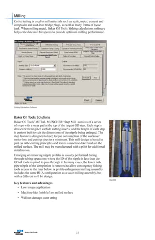 18
Step Mill
Fishing Calculations Software
Milling
Coiled tubing is used to mill materials such as scale, metal, cement and
composite and cast-iron bridge plugs, as well as many forms of loose
junk. When milling metal, Baker Oil Tools’ fishing calculations software
helps calculate mill bit speeds to provide optimum milling performance.
Baker Oil Tools Solutions
Baker Oil Tools’ METAL MUNCHER®
Step Mill consists of a series
of steps with a wear pad at the top of the largest OD step. Each step is
dressed with tungsten carbide cutting inserts, and the length of each step
is custom built to suit the dimensions of the nipple being enlarged. The
step feature is designed to keep torque consumption of the workover
motor low and cutting sizes to a minimum. This mill design is based in
part on lathe-cutting principles and leaves a machine-like finish on the
milled surface. The mill may be manufactured with a pilot for additional
stabilization.
Enlarging or removing nipple profiles is usually performed during
through-tubing operations where the ID of the nipple is less than the
OD of tools required to pass through it. In many cases, the lower tail-
pipe nipple of the completion is removed to allow contingency fishing
tools access to the liner below. A profile-enlargement milling assembly
includes the same BHA configuration as a scale milling assembly, but
with a different mill bit design.
Key features and advantages
• Low torque application
• Machine-like finish left on milled surface
• Will not damage outer string
 