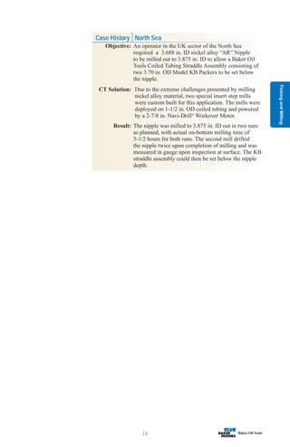 Fishing
and
Milling
19
Case History North Sea
Objective: An operator in the UK sector of the North Sea
required a 3.688 in. ID nickel alloy “AR” Nipple
to be milled out to 3.875 in. ID to allow a Baker Oil
Tools Coiled Tubing Straddle Assembly consisting of
two 3.70 in. OD Model KB Packers to be set below
the nipple.
CT Solution: Due to the extreme challenges presented by milling
nickel alloy material, two special insert step mills
were custom built for this application. The mills were
deployed on 1-1/2 in. OD coiled tubing and powered
by a 2-7/8 in. Navi-Drill®
Workover Motor.
Result: The nipple was milled to 3.875 in. ID out in two runs
as planned, with actual on-bottom milling time of
5-1/2 hours for both runs. The second mill drifted
the nipple twice upon completion of milling and was
measured in gauge upon inspection at surface. The KB
straddle assembly could then be set below the nipple
depth.
 