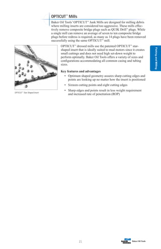 Fishing
and
Milling
21
OPTICUT™
Star-Shaped Insert
OPTICUT™
Mills
Baker Oil Tools’ OPTICUT™
Junk Mills are designed for milling debris
where milling inserts are considered too aggressive. These mills effec-
tively remove composite bridge plugs such as QUIK Drill™
plugs. While
a single mill can remove an average of seven to ten composite bridge
plugs before redress is required, as many as 14 plugs have been removed
successfully using the same OPTICUT™
mill.
OPTICUT™
dressed mills use the patented OPTICUT™
star-
shaped insert that is ideally suited to mud motors since it creates
small cuttings and does not need high set-down weight to
perform optimally. Baker Oil Tools offers a variety of sizes and
configurations accommodating all common casing and tubing
sizes.
Key features and advantages
• Optimum shaped geometry assures sharp cutting edges and
points are looking up no matter how the insert is positioned
• Sixteen cutting points and eight cutting edges
• Sharp edges and points result in less weight requirement
and increased rate of penetration (ROP)
 