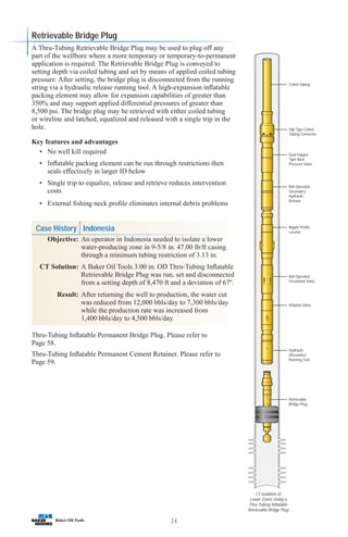 24
Coiled Tubing
Slip Type Coiled
Tubing Connector
Dual Flapper
Type Back
Pressure Valve
Ball Operated
Secondary
Hydraulic
Release
Nipple Profile
Locator
Ball Operated
Circulation Valve
Inflation Valve
Hydraulic
Disconnect
Running Tool
Retrievable
Bridge Plug
CT Isolation of
Lower Zones Using a
Thru-Tubing Inflatable
Retrievable Bridge Plug
A Thru-Tubing Retrievable Bridge Plug may be used to plug off any
part of the wellbore where a more temporary or temporary-to-permanent
application is required. The Retrievable Bridge Plug is conveyed to
setting depth via coiled tubing and set by means of applied coiled tubing
pressure. After setting, the bridge plug is disconnected from the running
string via a hydraulic release running tool. A high-expansion inflatable
packing element may allow for expansion capabilities of greater than
350% and may support applied differential pressures of greater than
8,500 psi. The bridge plug may be retrieved with either coiled tubing
or wireline and latched, equalized and released with a single trip in the
hole.
Key features and advantages
• No well kill required
• Inflatable packing element can be run through restrictions then
seals effectively in larger ID below
• Single trip to equalize, release and retrieve reduces intervention
costs
• External fishing neck profile eliminates internal debris problems
Case History Indonesia
Objective: An operator in Indonesia needed to isolate a lower
water-producing zone in 9-5/8 in. 47.00 lb/ft casing
through a minimum tubing restriction of 3.13 in.
CT Solution: A Baker Oil Tools 3.00 in. OD Thru-Tubing Inflatable
Retrievable Bridge Plug was run, set and disconnected
from a setting depth of 8,470 ft and a deviation of 67º.
Result: After returning the well to production, the water cut
was reduced from 12,000 bbls/day to 7,300 bbls/day
while the production rate was increased from
1,400 bbls/day to 4,500 bbls/day.
Thru-Tubing Inflatable Permanent Bridge Plug. Please refer to
Page 58.
Thru-Tubing Inflatable Permanent Cement Retainer. Please refer to
Page 59.
Retrievable Bridge Plug
 