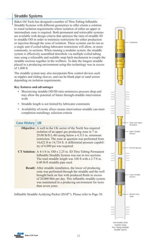 26
Intermediate Zonal
Isolation Using
Thru-Tubing Inflatable
Straddle System
Completion
Snap Latch Upper
Receptacle
Upper Straddle
Element
Interval Spacing
Lower Straddle
Element
Wireline Entry
Guide
Baker Oil Tools has designed a number of Thru-Tubing Inflatable
Straddle Systems with different geometries to offer clients a solution
to zonal isolation requirements where isolation of either an upper or
intermediate zone is required. Both permanent and retrievable systems
are available with design criteria that optimize the ratio of straddle ID
to straddle OD in order to minimize restrictions for either production
or injection through the zone of isolation. These systems can be run as
a single unit if coiled tubing lubricator restrictions will allow, or more
commonly, in sections. When running a modular system, the straddle
system is effectively assembled downhole via multiple coiled tubing
runs using a releasable and sealable snap latch mechanism to couple the
straddle sections together in the wellbore. To date the longest straddle
placed in a producing environment using this technology was in excess
of 1,800 ft.
The straddle system may also incorporate flow control devices such
as nipples and sliding sleeves, and can be blank pipe or sand screen
depending on isolation requirements.
Key features and advantages
• Maximizing straddle OD/ID ratio minimizes pressure drop and
may allow the potential of future through-straddle intervention
work
• Straddle length is not limited by lubricator constraints
• Availability of exotic alloys means intervention straddle can meet
completion metallurgy selection criteria
Case History UK
Objective: A well in the UK sector of the North Sea required
isolation of an upper gas producing zone in 7 in.
29.00 lb/ft L-80 casing below a 4.313 in. minimum
restriction. The zone in question was perforated from
14,622 ft to 14,724 ft. A differential pressure capabil-
ity of 6,000 psi was required.
CT Solution: A 4-1/4 in. OD x 2.25 in. ID Thru-Tubing Permanent
Inflatable Straddle System was run in two sections.
The total straddle length was 168 ft with a 2-7/8 in.
6.40 lb/ft straddle pipe used.
Result: After straddle installation, the lower oil producing
zone was perforated through the straddle and the well
brought back on line with produced fluids in excess
of 20,000 bbls per day. This inflatable straddle system
was maintained in a producing environment for more
than seven years.
Inflatable Straddle Acidizing Packer (ISAP™
). Please refer to Page 30.
Straddle Systems
 