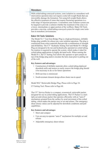 Zone
Isolation
27
Model CT™ Tension
Set Service Packer
Monobore
With coiled-tubing-conveyed systems, zone isolation in a monobore well
intervention operation does not require costly kill-weight fluids that can
irreversibly damage the formation. Not using kill-weight fluids allows
the effective treatment of zones that require fracturing operations in a
wide range of injection pressures. A monobore zone isolation system can
be targeted to provide a solution whether the treatment of the zone is in
a lower, intermediate or upper portion of the wellbore. Baker Oil Tools
provides a one-trip, coiled-tubing-conveyed system for single zone isola-
tion in monobore environments.
Baker Oil Tools Solutions
The Model N-1™
Cast Iron Bridge Plug is a high-performance, drillable
bridge plug suitable for almost any zone isolation operation. The plug is
constructed from select materials that provide a combination of strength
and drillability. The CT™
Hydraulic Setting Tool and Model N-1 Bridge
Plug are designed to be run and hydraulically operated on coiled tubing.
No rotation is required to operate the system, which makes it ideal for
coiled tubing applications in highly deviated wells. When running the
Model N-1, the CT Setting Tool allows the operator to spot cement on
top of the bridge plug and/or circulate the hole clean prior to pulling out
of the well.
Key features and advantages
• Construction of drillable materials allow coiled tubing deployed
downhole mills and motors to easily remove the bridge plug should
it be necessary to do so for future operations
• Drill-out time is minimized
• Swab-resistant element design allows faster run-in speed
Model WG™
Retrievable Bridge Plug. Please refer to Page 34.
CT Setting Tool. Please refer to Page 60.
The CT™
Service Packer is a compact, economical, retrievable packer
designed for use in coiled tubing applications. The CT Packer is a mul-
tiple-set-and-release packer that operates efficiently with an auto-J
mechanism actuated from the surface by axial movement of the coiled
tubing, which makes the packer easy to set and release. The emergency
shear release values can be adjusted for downhole conditions and pull
capabilities.
Key features and advantages
• Short and compact
• Uses an easy-to-operate “auto-J” mechanism for multiple set and
release
• Adjustable emergency shear release
 