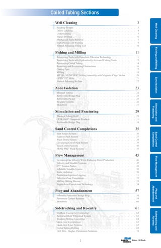 Sidetracking
and
Re-entry
Plug
and
Abandonment
Flow
Management
Sand
Control
Completions
Stimulation
and
Fracturing
Zone
Isolation
Fishing
and
Milling
Well
Cleaning
1
Coiled Tubing Sections
Sandtrap System . . . . . . . . . . . . . . . . . . . . 3
Debris Catching . . . . . . . . . . . . . . . . . . . . 4
Underreaming . . . . . . . . . . . . . . . . . . . . . 5
Impact Drilling . . . . . . . . . . . . . . . . . . . . . 6
Mechanical Scale Removal . . . . . . . . . . . . . . . . . 7
High-Pressure Jet Washing . . . . . . . . . . . . . . . . . 9
Vortech Pulsating Jetting Tool . . . . . . . . . . . . . . . . 10
Recovering Tools with Downhole Vibration Technology . . . . . . . . 11
Recovering Tools with Hydraulically Activated Fishing Tools . . . . . . 12
Recovering Coiled Tubing . . . . . . . . . . . . . . . . . 14
Removing and Recovering Obstructions . . . . . . . . . . . . . 16
Cutting Pipe . . . . . . . . . . . . . . . . . . . . . 17
Milling . . . . . . . . . . . . . . . . . . . . . . . 18
METAL MUNCHER®
Milling Assembly with Magnetic Chip Catcher . . . 20
OPTICUT™
Mills . . . . . . . . . . . . . . . . . . . . 21
Vortech Pulsating Bit Sub . . . . . . . . . . . . . . . . . 22
Through Tubing . . . . . . . . . . . . . . . . . . . . 23
Retrievable Bridge Plug . . . . . . . . . . . . . . . . . . 24
Retrievable Packer . . . . . . . . . . . . . . . . . . . 25
Straddle Systems . . . . . . . . . . . . . . . . . . . . 26
Monobore . . . . . . . . . . . . . . . . . . . . . . 27
Through Tubing ISAP . . . . . . . . . . . . . . . . . . 29
QUIK Drill™
Composite Products . . . . . . . . . . . . . . . 31
Retrievable Bridge Plug . . . . . . . . . . . . . . . . . . 34
Vent Screen System . . . . . . . . . . . . . . . . . . . 36
Squeeze-Pack System . . . . . . . . . . . . . . . . . . 37
Wash-Down System . . . . . . . . . . . . . . . . . . . 38
Circulating Gravel Pack System . . . . . . . . . . . . . . . 39
Sand Control Screens . . . . . . . . . . . . . . . . . . . 40
FRAQ PAQ
SM
Fluid Systems . . . . . . . . . . . . . . . . . 43
Increasing Gas Velocity While Reducing Water Production . . . . . . . 46
Velocity and Straddle Systems . . . . . . . . . . . . . . . . 47
CT™
Tension Packer . . . . . . . . . . . . . . . . . . . 49
Inflatable Straddle System . . . . . . . . . . . . . . . . . 50
Scale Inhibition . . . . . . . . . . . . . . . . . . . . 50
Production/Injection Logging . . . . . . . . . . . . . . . . 51
Selective-Zone Completion . . . . . . . . . . . . . . . . . 52
Shifting Sliding Sleeves . . . . . . . . . . . . . . . . . . 53
Nipple-Less Completion Technology . . . . . . . . . . . . . . 54
Inflatable Permanent Bridge Plug . . . . . . . . . . . . . . . 58
Permanent Cement Retainer . . . . . . . . . . . . . . . . 59
Monobore . . . . . . . . . . . . . . . . . . . . . . 60
Slimhole Casing Exit Technology . . . . . . . . . . . . . . . 62
Restricted-Bore Whipstock System . . . . . . . . . . . . . . 63
Slimhole Milling Assemblies . . . . . . . . . . . . . . . . 64
Open-Hole Completions . . . . . . . . . . . . . . . . . . 65
Open-Hole Liner Systems . . . . . . . . . . . . . . . . . 65
Coiled Tubing Drilling . . . . . . . . . . . . . . . . . . 68
Drill Bits - Hughes Christensen Solutions . . . . . . . . . . . . 74
Well Cleaning 3
Fishing and Milling 11
Zone Isolation 23
Stimulation and Fracturing 29
Sand Control Completions 35
Flow Management 45
Plug and Abandonment 57
Sidetracking and Re-entry 61
 