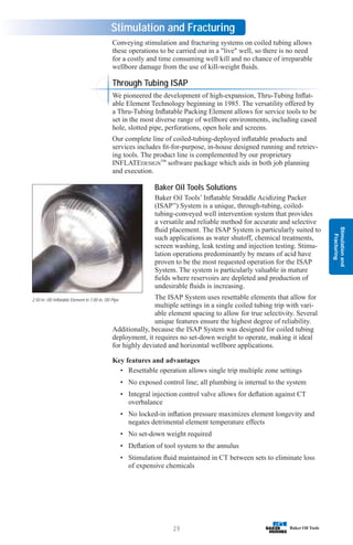 Stimulation
and
Fracturing
29
Stimulation and Fracturing
Conveying stimulation and fracturing systems on coiled tubing allows
these operations to be carried out in a live well, so there is no need
for a costly and time consuming well kill and no chance of irreparable
wellbore damage from the use of kill-weight fluids.
Through Tubing ISAP
We pioneered the development of high-expansion, Thru-Tubing Inflat-
able Element Technology beginning in 1985. The versatility offered by
a Thru-Tubing Inflatable Packing Element allows for service tools to be
set in the most diverse range of wellbore environments, including cased
hole, slotted pipe, perforations, open hole and screens.
Our complete line of coiled-tubing-deployed inflatable products and
services includes fit-for-purpose, in-house designed running and retriev-
ing tools. The product line is complemented by our proprietary
INFLATEDESIGN™ software package which aids in both job planning
and execution.
Baker Oil Tools Solutions
Baker Oil Tools’ Inflatable Straddle Acidizing Packer
(ISAP™
) System is a unique, through-tubing, coiled-
tubing-conveyed well intervention system that provides
a versatile and reliable method for accurate and selective
fluid placement. The ISAP System is particularly suited to
such applications as water shutoff, chemical treatments,
screen washing, leak testing and injection testing. Stimu-
lation operations predominantly by means of acid have
proven to be the most requested operation for the ISAP
System. The system is particularly valuable in mature
fields where reservoirs are depleted and production of
undesirable fluids is increasing.
The ISAP System uses resettable elements that allow for
multiple settings in a single coiled tubing trip with vari-
able element spacing to allow for true selectivity. Several
unique features ensure the highest degree of reliability.
Additionally, because the ISAP System was designed for coiled tubing
deployment, it requires no set-down weight to operate, making it ideal
for highly deviated and horizontal wellbore applications.
Key features and advantages
• Resettable operation allows single trip multiple zone settings
• No exposed control line; all plumbing is internal to the system
• Integral injection control valve allows for deflation against CT
overbalance
• No locked-in inflation pressure maximizes element longevity and
negates detrimental element temperature effects
• No set-down weight required
• Deflation of tool system to the annulus
• Stimulation fluid maintained in CT between sets to eliminate loss
of expensive chemicals
2.50 in. OD Inflatable Element in 7.00 in. OD Pipe
 