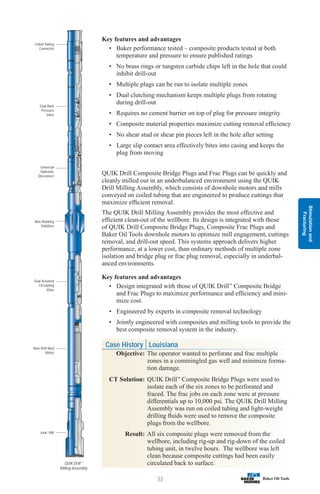 Stimulation
and
Fracturing
33
Coiled Tubing
Connector
Dual Back
Pressure
Valve
Universal
Hydraulic
Disconnect
Non-Rotating
Stabilizer
Dual Actuated
Circulating
Valve
Navi-Drill Mud
Motor
Junk Mill
Key features and advantages
• Baker performance tested – composite products tested at both
temperature and pressure to ensure published ratings
• No brass rings or tungsten carbide chips left in the hole that could
inhibit drill-out
• Multiple plugs can be run to isolate multiple zones
• Dual clutching mechanism keeps multiple plugs from rotating
during drill-out
• Requires no cement barrier on top of plug for pressure integrity
• Composite material properties maximize cutting removal efficiency
• No shear stud or shear pin pieces left in the hole after setting
• Large slip contact area effectively bites into casing and keeps the
plug from moving
QUIK Drill Composite Bridge Plugs and Frac Plugs can be quickly and
cleanly milled out in an underbalanced environment using the QUIK
Drill Milling Assembly, which consists of downhole motors and mills
conveyed on coiled tubing that are engineered to produce cuttings that
maximize efficient removal.
The QUIK Drill Milling Assembly provides the most effective and
efficient clean-out of the wellbore. Its design is integrated with those
of QUIK Drill Composite Bridge Plugs, Composite Frac Plugs and
Baker Oil Tools downhole motors to optimize mill engagement, cuttings
removal, and drill-out speed. This systems approach delivers higher
performance, at a lower cost, than ordinary methods of multiple zone
isolation and bridge plug or frac plug removal, especially in underbal-
anced environments.
Key features and advantages
• Design integrated with those of QUIK Drill™
Composite Bridge
and Frac Plugs to maximize performance and efficiency and mini-
mize cost.
• Engineered by experts in composite removal technology
• Jointly engineered with composites and milling tools to provide the
best composite removal system in the industry.
Case History Louisiana
Objective: The operator wanted to perforate and frac multiple
zones in a commingled gas well and minimize forma-
tion damage.
CT Solution: QUIK Drill™
Composite Bridge Plugs were used to
isolate each of the six zones to be perforated and
fraced. The frac jobs on each zone were at pressure
differentials up to 10,000 psi. The QUIK Drill Milling
Assembly was run on coiled tubing and light-weight
drilling fluids were used to remove the composite
plugs from the wellbore.
Result: All six composite plugs were removed from the
wellbore, including rig-up and rig-down of the coiled
tubing unit, in twelve hours. The wellbore was left
clean because composite cuttings had been easily
circulated back to surface.
QUIK Drill™
Milling Assembly
 