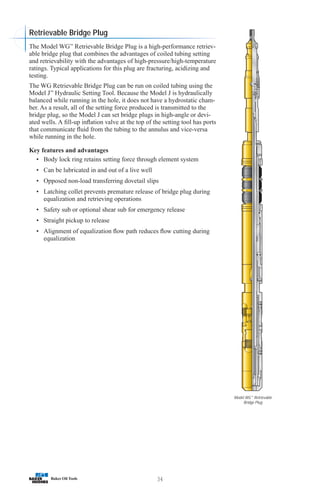 34
Model WG™
Retrievable
Bridge Plug
The Model WG™
Retrievable Bridge Plug is a high-performance retriev-
able bridge plug that combines the advantages of coiled tubing setting
and retrievability with the advantages of high-pressure/high-temperature
ratings. Typical applications for this plug are fracturing, acidizing and
testing.
The WG Retrievable Bridge Plug can be run on coiled tubing using the
Model J™
Hydraulic Setting Tool. Because the Model J is hydraulically
balanced while running in the hole, it does not have a hydrostatic cham-
ber. As a result, all of the setting force produced is transmitted to the
bridge plug, so the Model J can set bridge plugs in high-angle or devi-
ated wells. A fill-up inflation valve at the top of the setting tool has ports
that communicate fluid from the tubing to the annulus and vice-versa
while running in the hole.
Key features and advantages
• Body lock ring retains setting force through element system
• Can be lubricated in and out of a live well
• Opposed non-load transferring dovetail slips
• Latching collet prevents premature release of bridge plug during
equalization and retrieving operations
• Safety sub or optional shear sub for emergency release
• Straight pickup to release
• Alignment of equalization flow path reduces flow cutting during
equalization
Retrievable Bridge Plug
 