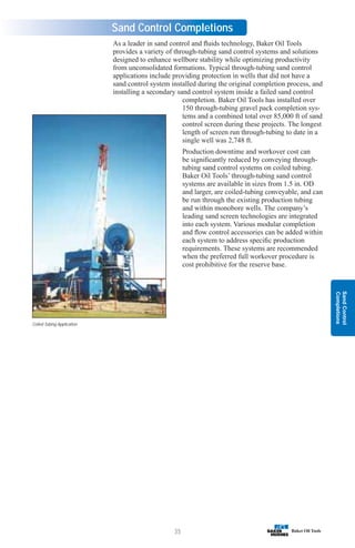 Sand
Control
Completions
35
Sand Control Completions
Coiled Tubing Application
As a leader in sand control and fluids technology, Baker Oil Tools
provides a variety of through-tubing sand control systems and solutions
designed to enhance wellbore stability while optimizing productivity
from unconsolidated formations. Typical through-tubing sand control
applications include providing protection in wells that did not have a
sand control system installed during the original completion process, and
installing a secondary sand control system inside a failed sand control
completion. Baker Oil Tools has installed over
150 through-tubing gravel pack completion sys-
tems and a combined total over 85,000 ft of sand
control screen during these projects. The longest
length of screen run through-tubing to date in a
single well was 2,748 ft.
Production downtime and workover cost can
be significantly reduced by conveying through-
tubing sand control systems on coiled tubing.
Baker Oil Tools’ through-tubing sand control
systems are available in sizes from 1.5 in. OD
and larger, are coiled-tubing conveyable, and can
be run through the existing production tubing
and within monobore wells. The company’s
leading sand screen technologies are integrated
into each system. Various modular completion
and flow control accessories can be added within
each system to address specific production
requirements. These systems are recommended
when the preferred full workover procedure is
cost prohibitive for the reserve base.
 