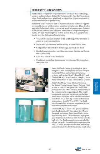 Sand
Control
Completions
43
FRAQ PAQSM
FLUID SYSTEMS
Sand control completions require the most advanced fluid technology,
services and procedures. Baker Oil Tools provides Best-In-Class stimu-
lation fluids and products worldwide to meet these requirements and to
assure maximum well productivity.
Baker Oil Tools’ extensive staff of fluid research and technical support
personnel focus on soft formation sandstone completions. They develop
specialized chemicals, fluid systems and application processes that meet
or exceed the industry and operators’ sand control completion require-
ments. An ideal fracturing fluid system used in frac pack completions
should have the following characteristics:
• Viscosity to maintain fracture width and transport the proppant or
gravel at reservoir conditions
• Predictable performance and the ability to control break time
• Compatible with formation mineralogy and reservoir fluids
• Good cleanup properties providing maximum fracture and forma-
tion conductivity
• Low fluid leakoff to the formation
• Fluid must resist shear thinning and provide good friction reduc-
tion properties
Baker Oil Tools’ industry-leading frac pack
and gravel pack fluid systems include complex
crosslinked fluid and surfactant fracturing
systems such as SurFRAQ™
, BoraFRAQ™
and
Emerald FRAQ™
as well as less complex, linear
Baker Clean Gel®
“I” and various brine systems.
Baker's SurFRAQ Visco-Elastic, Nonionic
Surfactant Fracturing and Gravel Packing Fluid
is used to treat oil and gas wells. SurFRAQ
provides 90% to 100% retained permeability of
the formation and proppant pack. The single-
component, non-ionic surfactant was built to
Baker's specifications and is used in concentra-
tions from 2% to 10% by volume at formation
temperatures from 80°F to 250°F. The fluid
provides excellent proppant suspension across
all normal concentration ranges.
Emerald FRAQ is an oil- and grease-free frac
pack fluid specifically developed for offshore
frac pack operations that require high-viscos-
ity fracturing fluid. The fluid uses a high-grade
guar polymer, cross-linked with borate ions at a
high pH. The fluid system is recommended for
oil and gas wells from ambient temperatures to
300°F, and it incorporates internal and encap-
sulated breakers to effect the desired break time.
 
