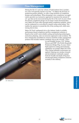 Flow
Management
45
Flow Management
During the life of a well, the volume of hydrocarbons from a produc-
tive zone will naturally decline over time. To address the diversity of
production profiles globally, we offer a large portfolio of completion
designs and technologies. When designing a new completion, our appli-
cation specialist use a proactive approach to maximize the amount of
oil / gas that can be recovered during the life of the well. In cases where
the primary completion design can no longer sustain desired produc-
tion, Baker Oil Tools offers through-tubing completion methods, which
can be conducted in a cost-effective manner using coiled tubing. This
enables the operator to extend the life of the existing well, while mini-
mizing shut-in time.
Baker Oil Tools' undisputed role as the industry leader in reliable,
performance-based completion and flow management solutions is
based on the world’s most reliable sealing and anchoring technologies,
meticulous planning, and a no-nonsense approach to risk avoidance. We
have strategically assembled an extensive portfolio of flow management
products that includes industry standards such as the VELOX™
Veloc-
ity and Straddle System, CM™
Sliding
Sleeves and NPR™
(No Profile Required)
Production Bridge Plug. In cases where
high-expansion sealing and anchoring
capabilities are needed, Baker Oil Tools
Thru-Tubing Inflatable technologies are
applied. Ongoing new product research
and development continually expand
both the breadth and depth of big-bore
and through-tubing completion solutions
available to the industry.
CM™
Sliding Sleeve
 