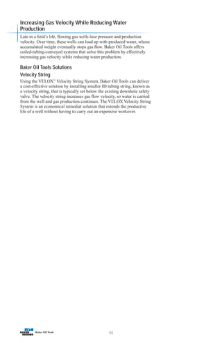 46
Increasing Gas Velocity While Reducing Water
Production
Late in a field’s life, flowing gas wells lose pressure and production
velocity. Over time, these wells can load up with produced water, whose
accumulated weight eventually stops gas flow. Baker Oil Tools offers
coiled-tubing-conveyed systems that solve this problem by effectively
increasing gas velocity while reducing water production.
Baker Oil Tools Solutions
Velocity String
Using the VELOX™
Velocity String System, Baker Oil Tools can deliver
a cost-effective solution by installing smaller ID tubing string, known as
a velocity string, that is typically set below the existing downhole safety
valve. The velocity string increases gas flow velocity, so water is carried
from the well and gas production continues. The VELOX Velocity String
System is an economical remedial solution that extends the productive
life of a well without having to carry out an expensive workover.
 