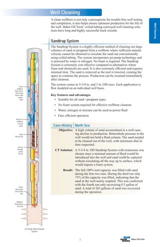 Case History North Sea
Objective: A high volume of sand accumulated in a well caus-
ing decline in production. Bottomhole pressure in the
well would not hold a fluid column. The sand needed
to be cleaned out of the well, with minimum shut-in
time requested.
CT Solution: A 5-3/4 in. OD Sandtrap System with extensions was
chosen since a minimal amount of fluid would be
introduced into the well and sand could be captured
without circulating all the way up to surface, which
would require a foam system.
Result: The full 100% tool capacity was filled with sand
during the first two runs. During the third run only
73% of the capacity was filled, indicating that the
sand in the well nearly emptied. This was confirmed
with the fourth run only recovering 0.5 gallon of
sand. A total of 265 gallons of sand was recovered
during the operation.
Well
Cleaning
3
Well Cleaning
Jet Pump Sand Cleanout
System
Clean
wellbore
fluid enters
throat and
mixes with
power
fluid
Return to
wellbore
via exit
ports
Sand
filtered out
Passes
through
gravel
screen
Check
valve traps
sand inside
tool
Wellbore
fluid drawn
into tool
Sandtrap System
The Sandtrap System is a highly efficient method of cleaning out large
volumes of sand or proppant from a wellbore where sufficient annular
velocity cannot be obtained to circulate the sand out conventionally
using coiled tubing. The system incorporates jet pump technology and
is powered by water or nitrogen. No foam is required. The Sandtrap
System is extremely cost effective compared to alternatives where
foam and chemicals are used. It is also extremely efficient and requires
minimal time. The sand is removed as the tool is lowered, creating the
space to continue the process. Production can be resumed immediately
after cleanout.
The system comes in 5-3/4 in. and 3 in. OD sizes. Each application is
flow modeled on an individual well basis.
Key features and advantages
• Suitable for all sand / proppant types
• No foam system required for effective wellbore cleanout
• Water, nitrogen or mixture can be used as power fluid
• Fast, efficient operation
A clean wellbore is not only a prerequisite for trouble-free well testing
and completion, it also helps ensure optimum production for the life of
the well. Baker Oil Tools’ coiled-tubing-conveyed well cleaning solu-
tions have long and highly successful track records.
 