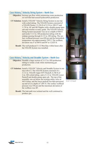 48
VELOX™
STV Packoff
Case History Velocity String System – North Sea
Objective: Increase gas flow while minimizing water production
on well that had ceased hydrocarbon production.
CT Solution: Install a VELOX™
Velocity String System in one trip
with coiled tubing. The VELOX System consisted of
a VELOX Packer, 11,226 ft of 2-3/4 in. OD CT and
1-7/8 in. AF and AR Nipples with a double-pump open
sub and wireline re-entry guide. The VELOX Velocity
String System top packer was set at a depth of 884 ft
and inside 5-1/2 in. OD production tubing with the
tailpipe passing through 4-1/2 in. OD tubing. The sur-
face wellhead pressure was 650 psi and the bottomhole
temperature was approximately 2500
F. The wellbore
deviation was 50
at 849 ft and 840
at 12,025 ft.
Result: The well produced 3-1/2 Mscf/day within hours after
the VELOX System was installed.
Case History Velocity and Straddle System – North Sea
Objective: Straddle a large section of 3-1/2 in. OD production
tubing to isolate a leak while maintaining gas
production.
CT Solution: Install a VELOX™
Velocity and Straddle System in one
trip with CT. The VELOX System consisted of a
3-1/2 in. VELOX Upper STV Packoff, 6,740 ft of
2-in. OD coiled tubing and a 3-1/2 in. VELOX Lower
Packoff and double-pump open sub. The top of the
assembly was set below the existing safety valve at
445 ft deep, and the lower packoff was then pressured
up and set at a depth of 7,091 ft. The surface wellhead
pressure was 558 psi and the maximum deviation of
the wellbore was 400
.
Result: The leak path was isolated and the well continued to
produce gas.
 