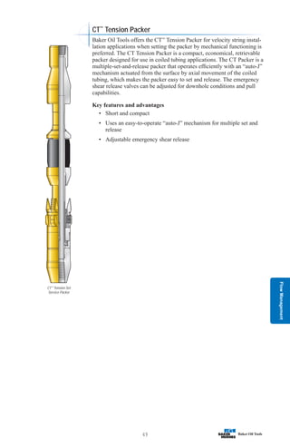 Flow
Management
49
CT™
Tension Set
Service Packer
CT™
Tension Packer
Baker Oil Tools offers the CT™
Tension Packer for velocity string instal-
lation applications when setting the packer by mechanical functioning is
preferred. The CT Tension Packer is a compact, economical, retrievable
packer designed for use in coiled tubing applications. The CT Packer is a
multiple-set-and-release packer that operates efficiently with an “auto-J”
mechanism actuated from the surface by axial movement of the coiled
tubing, which makes the packer easy to set and release. The emergency
shear release valves can be adjusted for downhole conditions and pull
capabilities.
Key features and advantages
• Short and compact
• Uses an easy-to-operate “auto-J” mechanism for multiple set and
release
• Adjustable emergency shear release
 