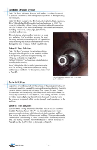 50
1.69 in. OD Retrievable Bridge Plug set in 7 in. 26.00 lb/ft
(6.276 in. ID) Casing
Inflatable Straddle System
Baker Oil Tools Inflatable Systems tools and services have been used
to perform a number of flow management operations in through-tubing
environments.
Baker Oil Tools pioneered the development of reliable, high-expansion,
Thru-Tubing Inflatable Element technology beginning in 1985. The
versatility offered by a Thru-Tubing Inflatable Packing Element allows
for tools to be set in the most diverse range of wellbore environments,
including cased hole, slotted pipe, perforations,
open hole and screens.
Through-tubing solutions allow operators to work
over wells in a ‘live’ condition, negating the need
for costly and time-consuming well ‘kill’ operations
and eliminating the chances of irreparable wellbore
damage that may be caused by kill-weight fluids.
Baker Oil Tools Solutions
Baker Oil Tools’ complete line of coiled-tubing-
deployed inflatable products and services includes
fit-for-purpose, in-house-designed running and
retrieving tools and our proprietary
INFLATEDESIGN™
software that aids in both job
planning and execution.
Thru-Tubing Inflatable Straddle Systems are also
used for isolating leaks in the completion tubing
and the cased wellbore. For description, please refer
to Page 26.
Scale Inhibition
Deposition of solid materials on the surface of the production tubing or
casing can result in a reduced flow area and restrict production. Deposits
can also prevent running and retrieving flow control devices. Preven-
tive measures such as spotting inhibition chemicals in the wellbore can
reduce the occurrence of solid deposits. Thru-Tubing Inflatable Systems
provide a means of placing the inhibition chemicals precisely where
the treatment is required, while passing through small restrictions in the
wellbore.
Baker Oil Tools Solutions
Both the Thru-Tubing Inflatable Retrievable Packer and the Inflatable
Straddle Acidizing Packer (ISAP™
) can be used in preventive main-
tenance scenarios to inject inhibition chemicals to maintain wellbore
flow against the potential of future scale build-up. This operation can be
conducted on coiled tubing as either a remedial or a preventive measure.
The Thru-Tubing Inflatable Retrievable Packer is further discussed on
Page 25 and the ISAP System is discussed on Page 30.
 