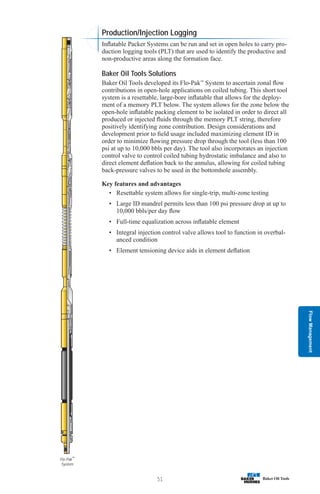 Flow
Management
51
Flo-Pak™
System
Production/Injection Logging
Inflatable Packer Systems can be run and set in open holes to carry pro-
duction logging tools (PLT) that are used to identify the productive and
non-productive areas along the formation face.
Baker Oil Tools Solutions
Baker Oil Tools developed its Flo-Pak™
System to ascertain zonal flow
contributions in open-hole applications on coiled tubing. This short tool
system is a resettable, large-bore inflatable that allows for the deploy-
ment of a memory PLT below. The system allows for the zone below the
open-hole inflatable packing element to be isolated in order to direct all
produced or injected fluids through the memory PLT string, therefore
positively identifying zone contribution. Design considerations and
development prior to field usage included maximizing element ID in
order to minimize flowing pressure drop through the tool (less than 100
psi at up to 10,000 bbls per day). The tool also incorporates an injection
control valve to control coiled tubing hydrostatic imbalance and also to
direct element deflation back to the annulus, allowing for coiled tubing
back-pressure valves to be used in the bottomhole assembly.
Key features and advantages
• Resettable system allows for single-trip, multi-zone testing
• Large ID mandrel permits less than 100 psi pressure drop at up to
10,000 bbls/per day flow
• Full-time equalization across inflatable element
• Integral injection control valve allows tool to function in overbal-
anced condition
• Element tensioning device aids in element deflation
 