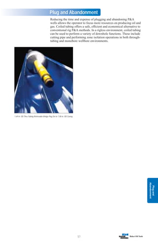 Plug
and
Abandonment
57
Plug and Abandonment
Reducing the time and expense of plugging and abandoning PA
wells allows the operator to focus more resources on producing oil and
gas. Coiled tubing offers a safe, efficient and economical alternative to
conventional rig PA methods. In a rigless environment, coiled tubing
can be used to perform a variety of downhole functions. These include
cutting pipe and performing zone isolation operations in both through-
tubing and monobore wellbore environments.
1.69 in. OD Thru-Tubing Retrievable Bridge Plug Set in 7.00 in. OD Casing
 