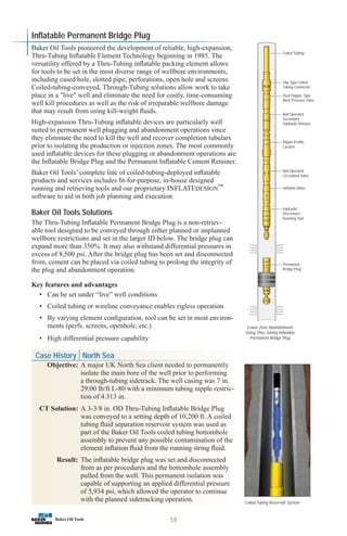 58
Coiled Tubing Reservoir System
Inflatable Permanent Bridge Plug
Baker Oil Tools pioneered the development of reliable, high-expansion,
Thru-Tubing Inflatable Element Technology beginning in 1985. The
versatility offered by a Thru-Tubing inflatable packing element allows
for tools to be set in the most diverse range of wellbore environments,
including cased hole, slotted pipe, perforations, open hole and screens.
Coiled-tubing-conveyed, Through-Tubing solutions allow work to take
place in a live well and eliminate the need for costly, time-consuming
well kill procedures as well as the risk of irreparable wellbore damage
that may result from using kill-weight fluids.
High-expansion Thru-Tubing inflatable devices are particularly well
suited to permanent well plugging and abandonment operations since
they eliminate the need to kill the well and recover completion tubulars
prior to isolating the production or injection zones. The most commonly
used inflatable devices for these plugging or abandonment operations are
the Inflatable Bridge Plug and the Permanent Inflatable Cement Retainer.
Baker Oil Tools’ complete line of coiled-tubing-deployed inflatable
products and services includes fit-for-purpose, in-house designed
running and retrieving tools and our proprietary INFLATEDESIGN™
software to aid in both job planning and execution.
Baker Oil Tools Solutions
The Thru-Tubing Inflatable Permanent Bridge Plug is a non-retriev-
able tool designed to be conveyed through either planned or unplanned
wellbore restrictions and set in the larger ID below. The bridge plug can
expand more than 350%. It may also withstand differential pressures in
excess of 8,500 psi. After the bridge plug has been set and disconnected
from, cement can be placed via coiled tubing to prolong the integrity of
the plug and abandonment operation.
Key features and advantages
• Can be set under “live” well conditions
• Coiled tubing or wireline conveyance enables rigless operation
• By varying element configuration, tool can be set in most environ-
ments (perfs. screens, openhole, etc.)
• High differential pressure capability
Coiled Tubing
Slip Type Coiled
Tubing Connector
Dual Flapper Type
Back Pressure Valve
Ball Operated
Secondary
Hydraulic Release
Nipple Profile
Locator
Ball Operated
Circulation Valve
Inflation Valve
Hydraulic
Disconnect
Running Tool
Permanent
Bridge Plug
Lower Zone Abandonment
Using Thru-Tubing Inflatable
Permanent Bridge Plug
Case History North Sea
Objective: A major UK North Sea client needed to permanently
isolate the main bore of the well prior to performing
a through-tubing sidetrack. The well casing was 7 in.
29.00 lb/ft L-80 with a minimum tubing nipple restric-
tion of 4.313 in.
CT Solution: A 3-3/8 in. OD Thru-Tubing Inflatable Bridge Plug
was conveyed to a setting depth of 10,200 ft. A coiled
tubing fluid separation reservoir system was used as
part of the Baker Oil Tools coiled tubing bottomhole
assembly to prevent any possible contamination of the
element inflation fluid from the running string fluid.
Result: The inflatable bridge plug was set and disconnected
from as per procedures and the bottomhole assembly
pulled from the well. This permanent isolation was
capable of supporting an applied differential pressure
of 5,934 psi, which allowed the operator to continue
with the planned sidetracking operation.
 