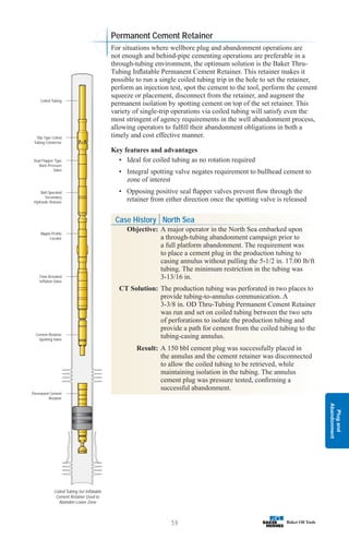 Plug
and
Abandonment
59
Coiled Tubing Set Inflatable
Cement Retainer Used to
Abandon Lower Zone
Slip Type Coiled
Tubing Connector
Coiled Tubing
Dual Flapper Type
Back Pressure
Valve
Ball Operated
Secondary
Hydraulic Release
Nipple Profile
Locator
Flow Actuated
Inflation Valve
Cement Retainer
Spotting Valve
Permanent Cement
Retainer
For situations where wellbore plug and abandonment operations are
not enough and behind-pipe cementing operations are preferable in a
through-tubing environment, the optimum solution is the Baker Thru-
Tubing Inflatable Permanent Cement Retainer. This retainer makes it
possible to run a single coiled tubing trip in the hole to set the retainer,
perform an injection test, spot the cement to the tool, perform the cement
squeeze or placement, disconnect from the retainer, and augment the
permanent isolation by spotting cement on top of the set retainer. This
variety of single-trip operations via coiled tubing will satisfy even the
most stringent of agency requirements in the well abandonment process,
allowing operators to fulfill their abandonment obligations in both a
timely and cost effective manner.
Key features and advantages
• Ideal for coiled tubing as no rotation required
• Integral spotting valve negates requirement to bullhead cement to
zone of interest
• Opposing positive seal flapper valves prevent flow through the
retainer from either direction once the spotting valve is released
Case History North Sea
Objective: A major operator in the North Sea embarked upon
a through-tubing abandonment campaign prior to
a full platform abandonment. The requirement was
to place a cement plug in the production tubing to
casing annulus without pulling the 5-1/2 in. 17.00 lb/ft
tubing. The minimum restriction in the tubing was
3-13/16 in.
CT Solution: The production tubing was perforated in two places to
provide tubing-to-annulus communication. A
3-3/8 in. OD Thru-Tubing Permanent Cement Retainer
was run and set on coiled tubing between the two sets
of perforations to isolate the production tubing and
provide a path for cement from the coiled tubing to the
tubing-casing annulus.
Result: A 150 bbl cement plug was successfully placed in
the annulus and the cement retainer was disconnected
to allow the coiled tubing to be retrieved, while
maintaining isolation in the tubing. The annulus
cement plug was pressure tested, confirming a
successful abandonment.
Permanent Cement Retainer
 