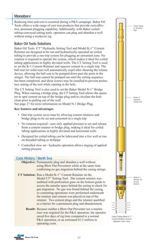 60
Coiled Tubing
or Threaded
Pipe
Model CT
Hydraulic
Setting Tool
Model K-1
Wireline Set
Cement
Retainer
Coiled Tubing Model K-1™
Cement Retainer Used to
Abandon Lower Zone
Monobore
Reducing time and cost is essential during a PA campaign. Baker Oil
Tools offers a wide range of cast iron products that provide cost-effec-
tive, premium plugging capability. Additionally, with Baker coiled-
tubing-conveyed setting tools, operators can plug and abandon a well
without using a workover rig.
Baker Oil Tools Solutions
Baker Oil Tools CT™
Hydraulic Setting Tool and Model K-1™
Cement
Retainer are designed to be run and hydraulically operated on coiled
tubing to provide a one-trip system for plugging an unwanted zone. No
rotation is required to operate the system, which makes it ideal for coiled
tubing applications in highly deviated wells. The CT Setting Tool is used
to set the K-1 Cement Retainer and squeeze cement in a single trip. The
ball seat (or solid seat) will automatically expel after shearing the release
device, allowing the ball seat to be pumped down past the ports in the
stinger. The ball seat cannot be pumped out until the setting sequence
has been completed, and shear screws may be installed to prevent prema-
ture setting of the tool while running in the hole.
The CT Setting Tool is also used to set the Baker Model N-1™
Bridge
Plug. When running a bridge plug, the CT Setting Tool allows the opera-
tor to spot cement on top of the bridge plug and/or circulate the hole
clean prior to pulling out of the well.
See page 27 for more information on Model N-1 Bridge Plug.
Key features and advantages
• One-trip system saves time by allowing cement retainers and
bridge plugs to be set and cemented in a single trip
• No rotation required - uses only applied pressure to set and release
from a cement retainer or bridge plug, making it ideal for coiled
tubing applications in highly deviated and horizontal wells
• Designed for coiled tubing can be lubricated into a live well or run
on threaded tubing or drillpipe
• Controlled slow set - hydraulic operation allows staging of applied
setting pressure
Case History North Sea
Objective: Permanently plug and abandon a well without
using Blow Out Preventers while at the same time
confirming no gas migration behind the casing strings.
CT Solution: Run a Model K-1™
Cement Retainer on the
Model CT™
Setting Tool. The cement retainer was
outfitted with perforation guns on the bottom guide to
access the annular space behind the casing to check for
gas migration. No gas was found behind the casing,
so cementing operations were performed underneath
the retainer and cement was placed on top of the
retainer. Two cement plugs and the retainer qualified
as a barrier for a permanent plug and abandonment.
Result: Because neither a Blow Out Preventer nor a marine
riser was required for the PA operation, the operator
saved five days of rig time compared to a normal
PA operation, or an estimated $1.5 million in
operating costs.
 