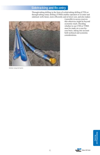 Sidetracking
and
Re-entry
61
Sidetracking and Re-entry
Through-tubing drilling in the form of coiled-tubing drilling (CTD) or
through-tubing rotary drilling (TTRD) enables operators to re-enter and
sidetrack wells faster, more efficiently and at lower cost, and also makes
it possible to access reserves
that otherwise might be beyond
economic reach. Deciding
whether to use CTD or TTRD
must be made on a case-by-
case basis, taking into account
both technical and economic
considerations.
Slimhole Casing Exit System
 