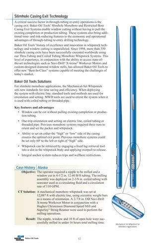 62
Slimhole Casing Exit Technology
A critical success factor in through-tubing re-entry operations is the
casing exit. Baker Oil Tools’ Slimhole Monobore and Restricted Bore
Casing Exit Systems enable window cutting without having to pull the
existing completion or production tubing. These systems also bring addi-
tional time- and risk-reducing features to the economic and operational
advantages of through-tubing re-entry drilling technology.
Baker Oil Tools’ history of excellence and innovation in whipstock tech-
nology and window cutting is unparalleled. Since 1994, more than 350
slimhole casing exits have been successfully executed worldwide using
our Thru-Tubing and Coiled Tubing Monobore Whipstock Systems. This
level of experience, in conjunction with the ability to access state-of-
the-art technologies such as Navi-Drill®
X-treme®
Workover Motors and
custom-designed diamond window mills, has allowed Baker Oil Tools to
offer new “Best-In-Class” systems capable of meeting the challenges of
today's market.
Baker Oil Tools Solutions
For slimhole monobore applications, the Mechanical-Set Whipstock
sets new standards for time saving and efficiency. When deploying
the system with electric line, standard tools and methods are used for
orientation and setting. MWD tools are used to orient the system when it
is used with coiled tubing or threaded pipe.
Key features and advantages
• Window can be cut without pulling existing completion or produc-
tion tubing.
• One-trip orientation and setting on electric line, coiled tubing or
threaded pipe. Previous monobore systems required three runs to
orient and set the packer and whipstock.
• Ability to set on either the “high” or “low” side of the casing
ensures the optimal exit point. Previous monobore systems could
be set only 600
to the left or right of “high” side.
• Whipstock can be retrieved by engaging a fixed lug retrieval tool
into a slot in the whipstock body and applying overpull to release.
• Integral anchor system reduces trips and wellbore restrictions.
Mechanical-Set Whipstock for
Monobore Applications
Case History Alaska
Objective: The operator required a nipple to be milled and a
window cut in 4-1/2 in. 12.60 lb/ft tubing. The milling
assembly was deployed on 2-3/8 in. coiled tubing with
seawater used as a circulating fluid and a circulation
rate of 110 GPM.
CT Solution: A mechanical monobore whipstock was set at
12,087 ft with electric line, using eccentric weight bars
as a means of orientation. A 2-7/8 in. OD Navi-Drill
X-treme Workover Motor in conjunction with a
Hughes Christensen Diamond Speed Mill and
Superloy®
String Reamer were used to perform the
milling operations.
Result: The nipple, window and 10 ft of open hole were suc-
cessfully milled in under 16 hours total milling time.
 