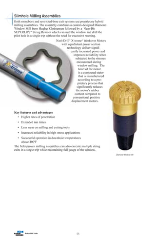 64
Slimhole Milling Assemblies
Both monobore and restricted-bore exit systems use proprietary hybrid
milling assemblies. The assembly combines a custom-designed Diamond
Window Mill from Hughes Christensen followed by a Near-Bit
SUPERLOY™
String Reamer which can mill the window and drill the
pilot hole in a single trip without the need for excessive reaming.
Navi-Drill®
X-treme®
Workover Motors
with equidistant power section
technology deliver signifi-
cantly increased power and
improved reliability when
subjected to the stresses
encountered during
window milling. The
heart of the motor
is a contoured stator
that is manufactured
according to a pro-
prietary process that
significantly reduces
the motor’s rubber
content compared to
conventional positive
displacement motors.
Key features and advantages
• Higher rates of penetration
• Extended run times
• Less wear on milling and cutting tools
• Increased reliability in high-stress applications
• Successful operation in downhole temperatures
above 400ºF
The field-proven milling assemblies can also execute multiple string
exits in a single trip while maintaining full gauge of the window.
Diamond Window Mill
 