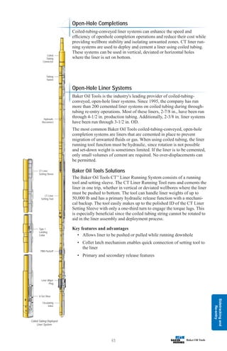 Sidetracking
and
Re-entry
65
Open-Hole Completions
Coiled-tubing-conveyed liner systems can enhance the speed and
efficiency of openhole completion operations and reduce their cost while
providing wellbore stability and isolating unwanted zones. CT liner run-
ning systems are used to deploy and cement a liner using coiled tubing.
These systems can be used in vertical, deviated or horizontal holes
where the liner is set on bottom.
Open-Hole Liner Systems
Baker Oil Tools is the industry's leading provider of coiled-tubing-
conveyed, open-hole liner systems. Since 1995, the company has run
more than 200 cemented liner systems on coiled tubing during through-
tubing re-entry operations. Most of these liners, 2-7/8 in., have been run
through 4-1/2 in. production tubing. Additionally, 2-3/8 in. liner systems
have been run through 3-1/2 in. OD.
The most common Baker Oil Tools coiled-tubing-conveyed, open-hole
completion systems are liners that are cemented in place to prevent
migration of unwanted fluids or gas. When using coiled tubing, the liner
running tool function must be hydraulic, since rotation is not possible
and set-down weight is sometimes limited. If the liner is to be cemented,
only small volumes of cement are required. No over-displacements can
be permitted.
Baker Oil Tools Solutions
The Baker Oil Tools CT™
Liner Running System consists of a running
tool and setting sleeve. The CT Liner Running Tool runs and cements the
liner in one trip, whether in vertical or deviated wellbores where the liner
must be pushed to bottom. The tool can handle liner weights of up to
50,000 lb and has a primary hydraulic release function with a mechani-
cal backup. The tool easily makes up to the polished ID of the CT Liner
Setting Sleeve with only a one-third turn to engage the torque lugs. This
is especially beneficial since the coiled tubing string cannot be rotated to
aid in the liner assembly and deployment process.
Key features and advantages
• Allows liner to be pushed or pulled while running downhole
• Collet latch mechanism enables quick connection of setting tool to
the liner
• Primary and secondary release features
Coiled Tubing Deployed
Liner System
Circulating
Valve
V-Set Shoe
Type 1
Landing
Collar
CT Liner
Setting Sleeve
Liner Wiper
Plug
PBR Packoff
CT Liner
Setting Tool
Hydraulic
Disconnect
Tubing
Swivel
Coiled
Tubing
Connector
 