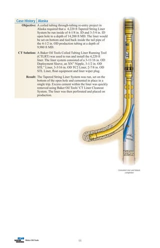 66
Case History Alaska
Objective: A coiled tubing through-tubing re-entry project in
Alaska required that a 4,220 ft Tapered String Liner
System be run inside of 4-1/8 in. ID and 3-3/4 in. ID
open hole to a depth of 14,200 ft MD. The liner would
be set on bottom and tied back inside the tail pipe of
the 4-1/2 in. OD production tubing at a depth of
9,980 ft MD.
CT Solution: A Baker Oil Tools Coiled Tubing Liner Running Tool
(CTLRT) was used to run and install the 4,220 ft
liner. The liner system consisted of a 3-11/16 in. OD
Deployment Sleeve, an XN™
Nipple, 3-1/2 in. OD
STL™
Liner, 3-3/16 in. OD TC2 Liner, 2-7/8 in. OD
STL Liner, float equipment and liner wiper plug.
Result: The Tapered String Liner System was run, set on the
bottom of the open hole and cemented in place in a
single trip. Excess cement within the liner was quickly
removed using Baker Oil Tools’ CT Liner Cleanout
System. The liner was then perforated and placed on
production.
Cemented Liner and tieback
completion
 