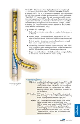Sidetracking
and
Re-entry
67
Of the 200+ Baker liner systems deployed on coiled tubing through
4-1/2 in. tubing, more than 20 have used a Baker CMXX™
External
Casing Packer (ECP®
). ECPs are naturally compatible with coiled tubing
because the setting and inflation procedures do not require any rotation.
The CMXX ECP prevents water flow and gas migration while provid-
ing zonal separation. An ECP can also add value when used to provide
a hydraulic seal near the junction where the lateral liner and main bore
intersect to provide a hydraulic seal in the annulus. Multiple External
Casing Packers can be installed in the liner assembly to provide addi-
tional isolation from unwanted zones.
Key features and advantages
• Seals wellbore between zones either as a backup for the cement or
as the seal
• Protects cement - channeling damage is prevented by blocking
movement of gas or fluid and cement is allowed to set undisturbed
• Protects sensitive formations - sensitive formations are isolated
from cement and protected from damage
• Allows deep wells to be cemented without damaging lower zones;
deep wells can be stage cemented to protect the lower zones from
the high differential pressure of a long column of cement
• Proper cement distribution - the ECP centralizes casing in the hole
to ensure even cement distribution around casing
Case History Oman
Objective: Install a slimhole liner, passing it through 4-1/2 in. OD
casing and inside 3-3/4 in. ID open hole to complete
a newly drilled lateral. A hydraulic seal was required
between the liner, 4-1/2 in. OD casing and 3-3/4 in.
open hole to isolate water from diluting the hydrocar-
bon production.
CT Solution: A CT Liner System was designed that incorporated
2-7/8 in. tubing, a CMXX™
Inflatable External Casing
Packer, float equipment and liner wiper plug.
Result: The CT Liner Running Tool was used to the run the
liner system and place the top of it inside of the
4-1/2 in. casing. In the same trip with CT, the CMXX
ECP™
was permanently inflated upon bumping the
liner wiper plug. Excess cement within the liner was
quickly removed using Baker Oil Tools’ CT Liner
Cleanout System. The liner was then perforated and
placed on production.
Cemented Liner and Inflatable
External Casing Packer
 