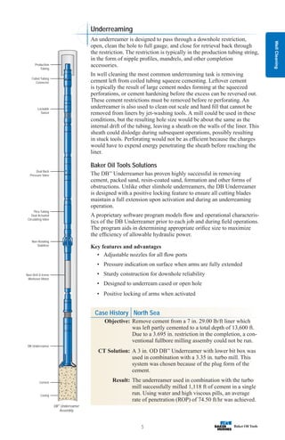 Case History North Sea
Objective: Remove cement from a 7 in. 29.00 lb/ft liner which
was left partly cemented to a total depth of 13,600 ft.
Due to a 3.695 in. restriction in the completion, a con-
ventional fullbore milling assemby could not be run.
CT Solution: A 3 in. OD DB™
Underreamer with lower bit box was
used in combination with a 3.35 in. turbo mill. This
system was chosen because of the plug form of the
cement.
Result: The underreamer used in combination with the turbo
mill successfully milled 1,118 ft of cement in a single
run. Using water and high viscous pills, an average
rate of penetration (ROP) of 74.50 ft/hr was achieved.
Well
Cleaning
5
DB™
Underreamer
Assembly
Casing
Cement
Navi-Drill X-treme
Workover Motor
Non-Rotating
Stabilizer
Thru-Tubing
Dual Actuated
Circulating Valve
Dual Back
Pressure Valve
Lockable
Swivel
Coiled Tubing
Connector
Production
Tubing
DB Underreamer
Underreaming
An underreamer is designed to pass through a downhole restriction,
open, clean the hole to full gauge, and close for retrieval back through
the restriction. The restriction is typically in the production tubing string,
in the form of nipple profiles, mandrels, and other completion
accessories.
In well cleaning the most common underreaming task is removing
cement left from coiled tubing squeeze cementing. Leftover cement
is typically the result of large cement nodes forming at the squeezed
perforations, or cement hardening before the excess can be reversed out.
These cement restrictions must be removed before re perforating. An
underreamer is also used to clean out scale and hard fill that cannot be
removed from liners by jet-washing tools. A mill could be used in these
conditions, but the resulting hole size would be about the same as the
internal drift of the tubing, leaving a sheath on the walls of the liner. This
sheath could dislodge during subsequent operations, possibly resulting
in stuck tools. Perforating would not be as efficient because the charges
would have to expend energy penetrating the sheath before reaching the
liner.
Baker Oil Tools Solutions
The DB™
Underreamer has proven highly successful in removing
cement, packed sand, resin-coated sand, formation and other forms of
obstructions. Unlike other slimhole underreamers, the DB Underreamer
is designed with a positive locking feature to ensure all cutting blades
maintain a full extension upon activation and during an underreaming
operation.
A proprietary software program models flow and operational characteris-
tics of the DB Underreamer prior to each job and during field operations.
The program aids in determining appropriate orifice size to maximize
the efficiency of allowable hydraulic power.
Key features and advantages
• Adjustable nozzles for all flow ports
• Pressure indication on surface when arms are fully extended
• Sturdy construction for downhole reliability
• Designed to underream cased or open hole
• Positive locking of arms when activated
 