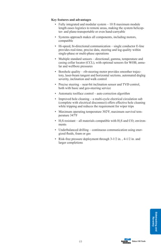 Sidetracking
and
Re-entry
69
Key features and advantages
• Fully integrated and modular system – 10 ft maximum module
length eases logistics to remote areas, making the system helicop-
ter- and plane-transportable or even hand-carryable
• Systems approach makes all components, including motors,
compatible
• Hi-speed, bi-directional communication – single conductor E-line
provides real-time, precise data, steering and log quality within
single-phase or multi-phase operations
• Multiple standard sensors – directional, gamma, temperature and
casing collar locator (CCL), with optional sensors for WOB, annu-
lar and wellbore pressures
• Borehole quality – rib-steering motor provides smoother trajec-
tory, laser-beam tangent and horizontal sections, automated dogleg
severity, inclination and walk control
• Precise steering – near-bit inclination sensor and TVD control,
both with basic and geo-steering service
• Automatic toolface control – auto correction algorithm
• Improved hole cleaning – a multi-cycle electrical circulation sub
(complete with electrical disconnect) offers effective hole cleaning
while tripping and reduces the requirement for wiper trips
• Maximum operating temperature 3020
F, maximum survival tem-
perature 3470
F
• H2S resistant – all materials compatible with H2S and CO2 environ-
ments
• Underbalanced drilling – continuous communication using ener-
gized fluids, foam or gas
• Risk-free pressure deployment through 3-1/2 in. , 4-1/2 in. and
larger completions
 