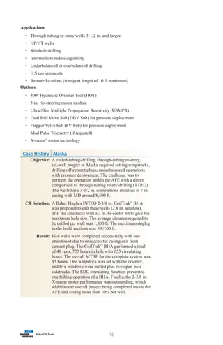 70
Applications
• Through-tubing re-entry wells 3-1/2 in. and larger
• HP/HT wells
• Slimhole drilling
• Intermediate radius capability
• Underbalanced or overbalanced drilling
• H2S environments
• Remote locations (transport length of 10 ft maximum)
Options
• 400O
Hydraulic Orienter Tool (HOT)
• 3 in. rib-steering motor module
• Ultra-Slim Multiple Propagation Resistivity (USMPR)
• Dual Ball Valve Sub (DBV Sub) for pressure deployment
• Flapper Valve Sub (FV Sub) for pressure deployment
• Mud Pulse Telemetry (if required)
• X-treme®
motor technology
Case History Alaska
Objective: A coiled-tubing-drilling, through-tubing re-entry,
six-well project in Alaska required setting whipstocks,
drilling off cement plugs, underbalanced operations
with pressure deployment. The challenge was to
perform the operation within the AFE with a direct
comparison to through-tubing rotary drilling (TTRD).
The wells have 3-1/2 in. completions installed in 7 in.
casing with MD around 8,500 ft.
CT Solution: A Baker Hughes INTEQ 2-3/8 in. CoilTrak™
BHA
was proposed to exit these wells (2.8 in. window),
drill the sidetracks with a 3 in. bi-center bit to give the
maximum hole size. The average distance required to
be drilled per well was 1,800 ft. The maximum dogleg
in the build sections was 500
/100 ft.
Result: Five wells were completed successfully with one
abandoned due to unsuccessful casing exit from
cement plug. The CoilTrak™
BHA performed a total
of 48 runs, 755 hours in hole with 653 circulating
hours. The overall MTBF for the complete system was
95 hours. One whipstock was set with the orienter,
and five windows were milled plus two open-hole
sidetracks. The EDC circulating function prevented
one fishing operation of a BHA. Finally, the 2-3/8 in.
X-treme motor performance was outstanding, which
added to the overall project being completed inside the
AFE and saving more than 10% per well.
 