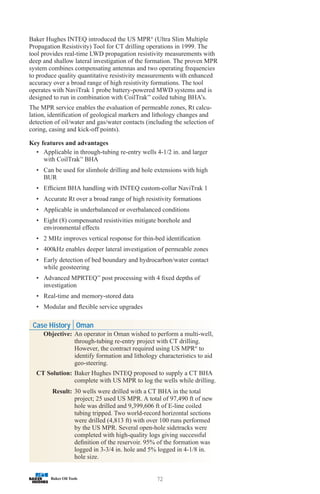 72
Baker Hughes INTEQ introduced the US MPR®
(Ultra Slim Multiple
Propagation Resistivity) Tool for CT drilling operations in 1999. The
tool provides real-time LWD propagation resistivity measurements with
deep and shallow lateral investigation of the formation. The proven MPR
system combines compensating antennas and two operating frequencies
to produce quality quantitative resistivity measurements with enhanced
accuracy over a broad range of high resistivity formations. The tool
operates with NaviTrak 1 probe battery-powered MWD systems and is
designed to run in combination with CoilTrak™
coiled tubing BHA’s.
The MPR service enables the evaluation of permeable zones, Rt calcu-
lation, identification of geological markers and lithology changes and
detection of oil/water and gas/water contacts (including the selection of
coring, casing and kick-off points).
Key features and advantages
• Applicable in through-tubing re-entry wells 4-1/2 in. and larger
with CoilTrak™
BHA
• Can be used for slimhole drilling and hole extensions with high
BUR
• Efficient BHA handling with INTEQ custom-collar NaviTrak 1
• Accurate Rt over a broad range of high resistivity formations
• Applicable in underbalanced or overbalanced conditions
• Eight (8) compensated resistivities mitigate borehole and
environmental effects
• 2 MHz improves vertical response for thin-bed identification
• 400kHz enables deeper lateral investigation of permeable zones
• Early detection of bed boundary and hydrocarbon/water contact
while geosteering
• Advanced MPRTEQ™
post processing with 4 fixed depths of
investigation
• Real-time and memory-stored data
• Modular and flexible service upgrades
Case History Oman
Objective: An operator in Oman wished to perform a multi-well,
through-tubing re-entry project with CT drilling.
However, the contract required using US MPR®
to
identify formation and lithology characteristics to aid
geo-steering.
CT Solution: Baker Hughes INTEQ proposed to supply a CT BHA
complete with US MPR to log the wells while drilling.
Result: 30 wells were drilled with a CT BHA in the total
project; 25 used US MPR. A total of 97,490 ft of new
hole was drilled and 9,399,606 ft of E-line coiled
tubing tripped. Two world-record horizontal sections
were drilled (4,813 ft) with over 100 runs performed
by the US MPR. Several open-hole sidetracks were
completed with high-quality logs giving successful
definition of the reservoir. 95% of the formation was
logged in 3-3/4 in. hole and 5% logged in 4-1/8 in.
hole size.
 