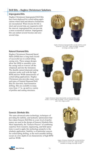 74
Hughes Christensen Natural Diamond Bits currently hold three world
records – 6-3/4 in. single run footage, 4-3/4 in. cumulative run footage,
and 5-7/8 in. single run ROP.
Hughes Christensen Impregnated Bits currently hold three world
records for 3-3/4 in. bits – single run footage, cumulative
run footage, and single run ROP.
Genesis Slimhole Bits
The same advanced cutter technology, techniques of
providing bit stability, and hydraulic optimization that
have taken Genesis Drill Bits to a new level of perfor-
mance are used in the design of Genesis Slimhole Bits.
Most importantly, the Genesis Process of combining
expertise from research, engineering, and field opera-
tions is used to apply this technology properly to the
slimhole application. Stability is of particular concern
for coiled tubing drilling, as the most unstable drilling
occurs at a low depth of cut characteristic of high RPM
and low WOB.
Hughes Christensen Slimhole Bits currently hold three
world records for 4-3/4 in. bits – single run footage,
cumulative run footage, and single run ROP.
Natural Diamond Bits
Hughes Christensen Diamond Speed
Mills (DSM) have a long track record
of successful use in coiled tubing
casing exits. These unique designs
allow the DSM to smoothly cross
the casing wall as it moves off the
whipstock and into the formation.
The durable natural diamond cutting
structure works well with the high
RPM and low WOB characteristic of
coiled tubing applications. Hughes
Christensen also provides many sizes
and types of Natural Diamond Drill
Bits for slim-hole, hard formation
drilling. Bits are available in many
sizes from 1.7 in. up and in a variety
of profiles and cutting structures.
Impregnated Bits
Hughes Christensen Impregnated Drill Bits
have been deployed for coiled tubing appli-
cations where hard and abrasive formations
are encountered. When tricone bit life is
short and several trips are required to drill
the interval, impregnated bits can provide
a more economical solution. Impregnated
bits can outlast several tricones and save
several trips.
Drill Bits – Hughes Christensen Solutions
 