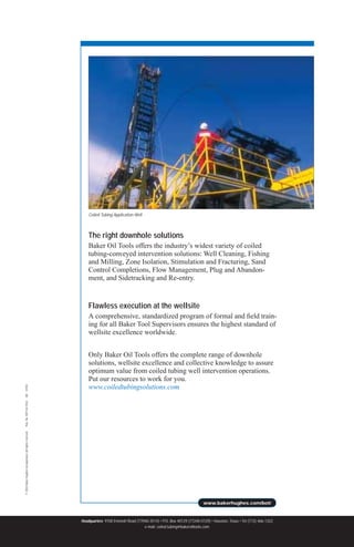 www.bakerhughes.com/bot/
©
2003
Baker
Hughes
Incorporated.
All
rights
reserved.
Pub.
No.
BOT-02-9242
4M
07/03
Headquarters 9100 Emmott Road (77040-3514) • P.O. Box 40129 (77240-0129) • Houston, Texas • Tel (713) 466-1322
e-mail: coiled.tubing@bakeroiltools.com
The right downhole solutions
Baker Oil Tools offers the industry’s widest variety of coiled
tubing-conveyed intervention solutions: Well Cleaning, Fishing
and Milling, Zone Isolation, Stimulation and Fracturing, Sand
Control Completions, Flow Management, Plug and Abandon-
ment, and Sidetracking and Re-entry.
Flawless execution at the wellsite
A comprehensive, standardized program of formal and field train-
ing for all Baker Tool Supervisors ensures the highest standard of
wellsite excellence worldwide.
Only Baker Oil Tools offers the complete range of downhole
solutions, wellsite excellence and collective knowledge to assure
optimum value from coiled tubing well intervention operations.
Put our resources to work for you.
www.coiledtubingsolutions.com
Coiled Tubing Application Well
 