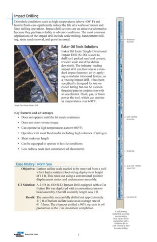 Case History North Sea
Objective: Barium sulfate scale needed to be removed from a well
which had a restricted tool-string deployment height
of 11 ft. This ruled out using a conventional positive
displacement motor and underreamer assembly.
CT Solution: A 2-5/8 in. OD Si-Di Impact Drill equipped with a Cut
Button Bit was deployed with a conventional motor-
head assembly. Overall assembly length was 9 ft.
Result: The assembly successfully drilled out approximately
210 ft of barium sulfate scale at an average rate of
61 ft/hour. The cleanout yielded a 96% increase in oil
production in the 7 in. monobore completion.
6
A well cleaning
bottomhole assembly
incorporating a
Si-Di Impact Drill in
combination with a
Cut Button Bit for
scale removal or hard
formation drilling.
Cut Button Bit
Si-Di HIPP-TRIPPER
Impact Drill
Weight Bar
HIPP-TRIPPER
Accelerator
Motorhead
Assembly
Impact Drilling
Downhole conditions such as high temperatures (above 400° F) and
hostile fluids can significantly reduce the life of a workover motor and
limit milling operations. Impact drill systems are an attractive alternative
because they perform reliably in adverse conditions. The most common
applications of the impact drill include scale milling, hard cement mill-
ing, resin sand removal, and gravel removal.
Baker Oil Tools Solutions
Baker Oil Tools’ Single-Directional
Impact Drill (Si-Di) is used to
drill hard packed sand and cement,
remove scale and drive debris
downhole. The industry-leading
impact drill can function as a stan-
dard impact hammer, or by apply-
ing a modular rotational feature, as
a rotating impact drill. It has been
specifically designed for use on
coiled tubing but can be used on
threaded pipe in conjunction with
an accelerator. Fluid, gas, or foam
power the tool, which can operate
in temperatures over 600°F.
Key features and advantages
• Does not operate until the bit meets resistance
• Does not store reverse torque
• Can operate in high temperatures (above 600°F)
• Operates with most fluid media including high volumes of nitrogen
• Short make-up length
• Can be equipped to operate in hostile conditions
• Low redress costs (not constructed of elastomers)
Single-Directional Impact Drill
 