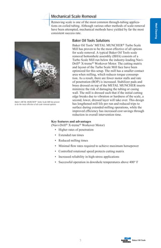 Well
Cleaning
7
Baker’s METAL MUNCHER®
Turbo Scale Mill has proven
to be the most effective of all scale removal options.
Mechanical Scale Removal
Removing scale is one of the most common through-tubing applica-
tions on coiled tubing. Although various other methods of scale removal
have been attempted, mechanical methods have yielded by far the most
consistent success rate.
Baker Oil Tools Solutions
Baker Oil Tools’ METAL MUNCHER® Turbo Scale
Mill has proven to be the most effective of all options
for scale removal. A typical Baker Oil Tools scale
removal bottomhole assembly (BHA) consists of a
Turbo Scale Mill run below the industry-leading Navi-
Drill® X-treme® Workover Motor. The cutting matrix
and layout of the Turbo Scale Mill face have been
optimized for this setup. The mill has a smaller contact
area when milling, which reduces torque consump-
tion. As a result, there are fewer motor stalls and rate
of penetration (ROP) is increased. Stabilizer pads and
brass dressed on top of the METAL MUNCHER inserts
minimize the risk of damaging the tubing or casing
wall. The mill is dressed such that if the initial cutting
edge breaks due to vibration or hardness of the scale, a
second, lower, dressed layer will take over. This design
has lengthened mill life per run and reduced trips to
surface during extended milling operations, while the
improved efficiency has increased cost savings through
reduction in overall intervention time.
Key features and advantages
(Navi-Drill® X-treme® Workover Motor)
• Higher rates of penetration
• Extended run times
• Reduced milling times
• Minimal flow rates required to achieve maximum horsepower
• Controlled rotational speed protects cutting matrix
• Increased reliability in high-stress applications
• Successful operation in downhole temperatures above 400° F
 
