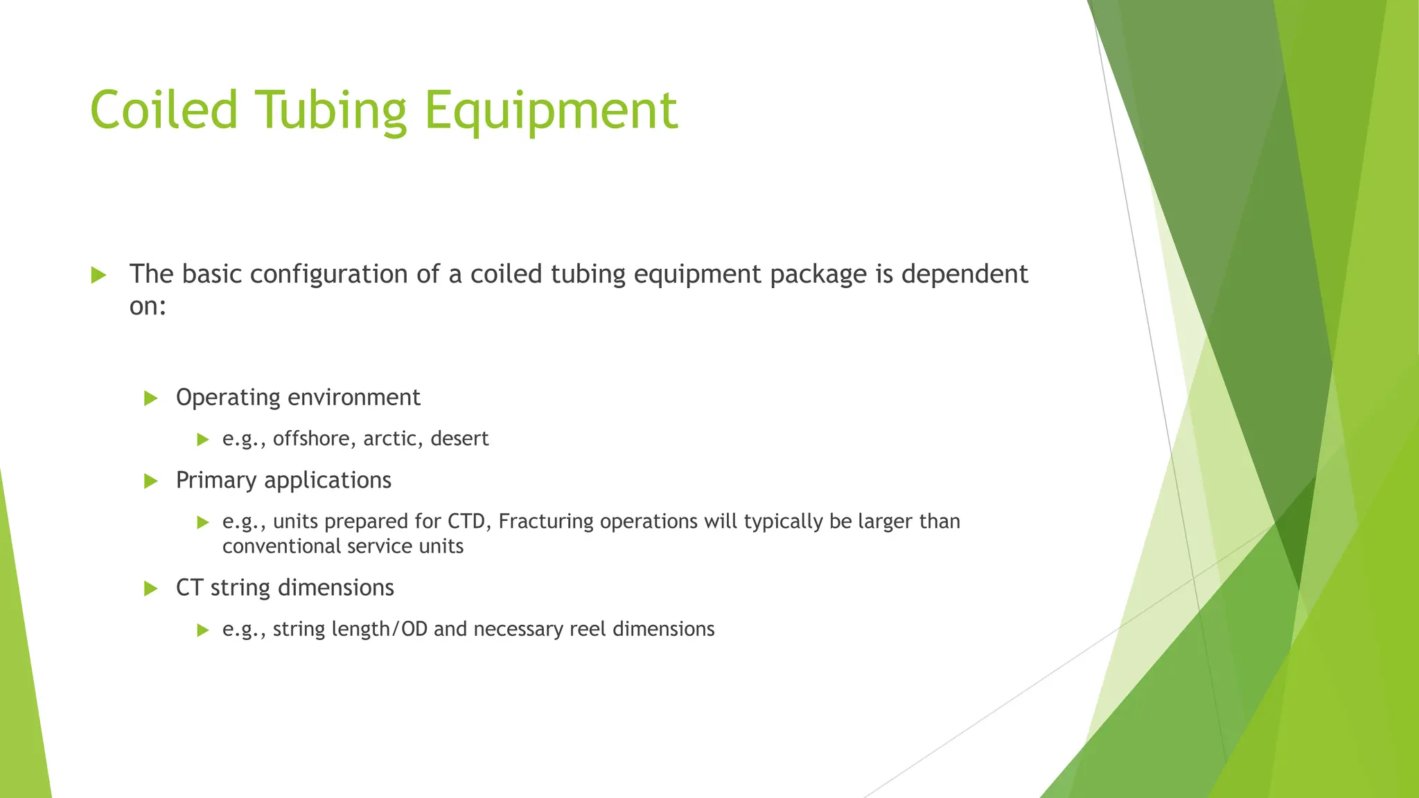 Coiled Tubing Equipment
 The basic configuration of a coiled tubing equipment package is dependent
on:
 Operating environment
 e.g., offshore, arctic, desert
 Primary applications
 e.g., units prepared for CTD, Fracturing operations will typically be larger than
conventional service units
 CT string dimensions
 e.g., string length/OD and necessary reel dimensions
 