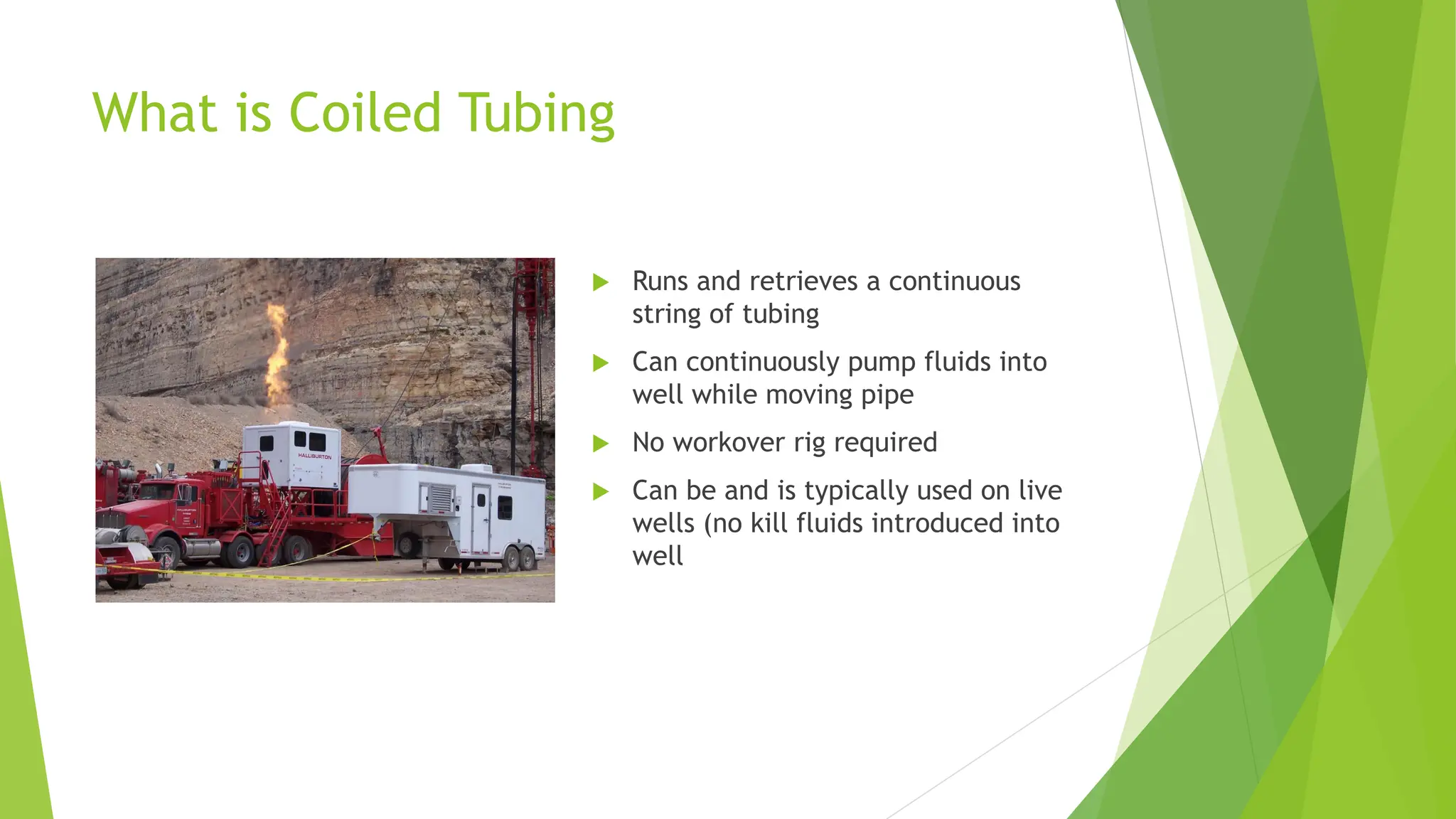 What is Coiled Tubing
 Runs and retrieves a continuous
string of tubing
 Can continuously pump fluids into
well while moving pipe
 No workover rig required
 Can be and is typically used on live
wells (no kill fluids introduced into
well
 