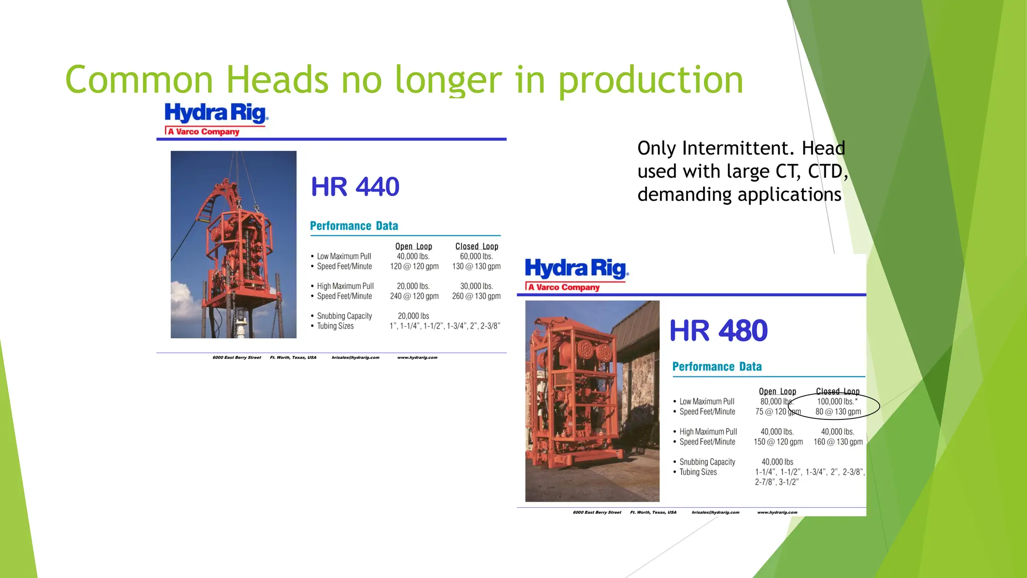 Common Heads no longer in production
6000 East Berry Street Ft. Worth, Texas, USA hrisales@hydrarig.com www.hydrarig.com
HR 440
6000 East Berry Street Ft. Worth, Texas, USA hrisales@hydrarig.com www.hydrarig.com
HR 480
Only Intermittent. Head
used with large CT, CTD,
demanding applications
 