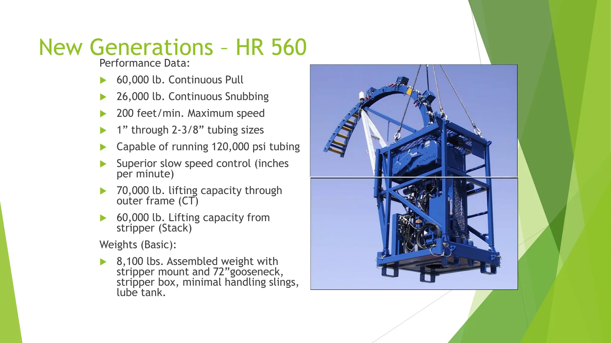 New Generations – HR 560
Performance Data:
 60,000 lb. Continuous Pull
 26,000 lb. Continuous Snubbing
 200 feet/min. Maximum speed
 1” through 2-3/8” tubing sizes
 Capable of running 120,000 psi tubing
 Superior slow speed control (inches
per minute)
 70,000 lb. lifting capacity through
outer frame (CT)
 60,000 lb. Lifting capacity from
stripper (Stack)
Weights (Basic):
 8,100 lbs. Assembled weight with
stripper mount and 72”gooseneck,
stripper box, minimal handling slings,
lube tank.
 