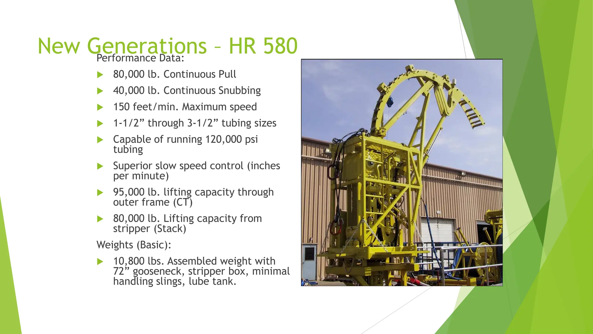 New Generations – HR 580
Performance Data:
 80,000 lb. Continuous Pull
 40,000 lb. Continuous Snubbing
 150 feet/min. Maximum speed
 1-1/2” through 3-1/2” tubing sizes
 Capable of running 120,000 psi
tubing
 Superior slow speed control (inches
per minute)
 95,000 lb. lifting capacity through
outer frame (CT)
 80,000 lb. Lifting capacity from
stripper (Stack)
Weights (Basic):
 10,800 lbs. Assembled weight with
72” gooseneck, stripper box, minimal
handling slings, lube tank.
 