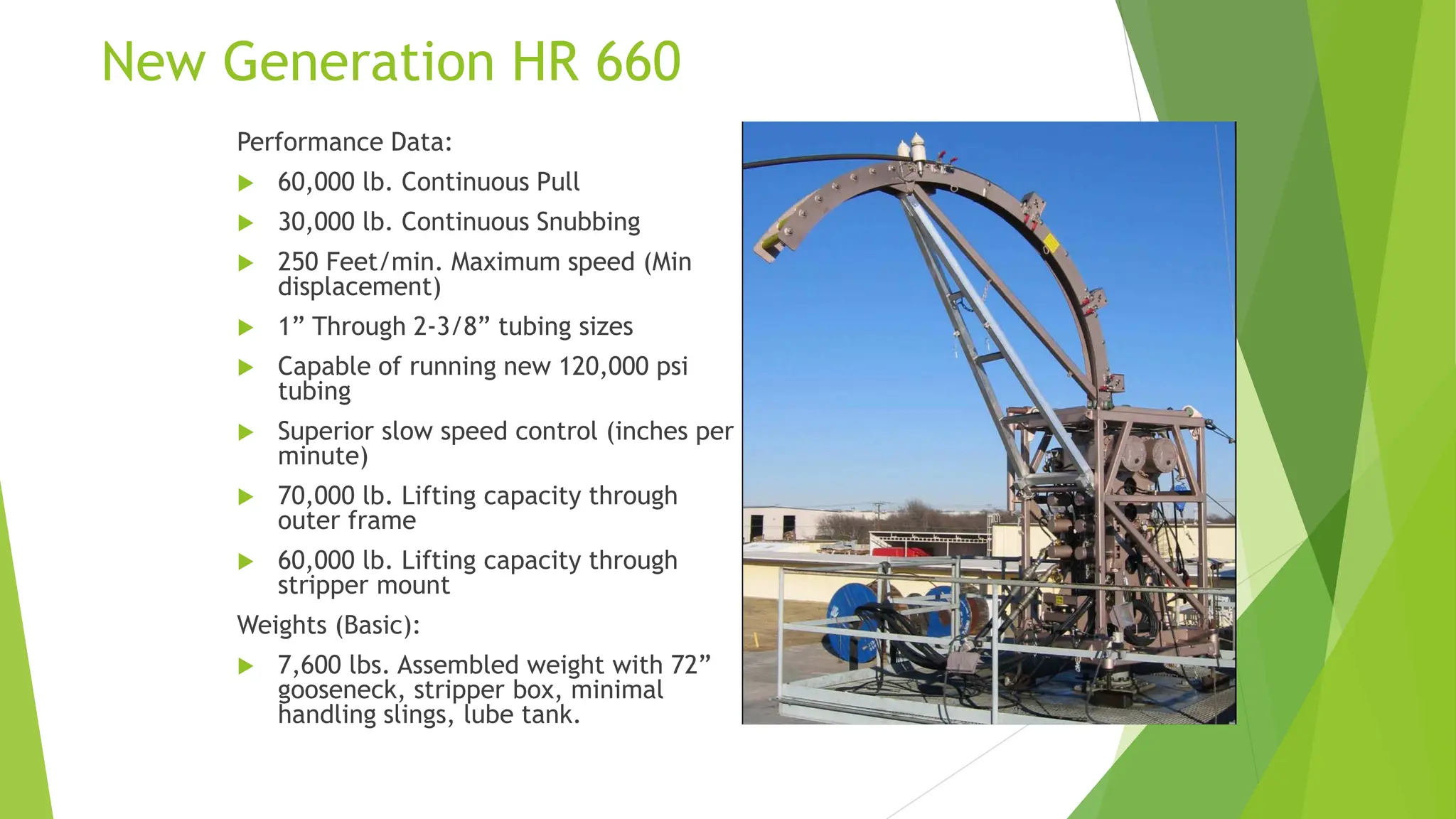 New Generation HR 660
Performance Data:
 60,000 lb. Continuous Pull
 30,000 lb. Continuous Snubbing
 250 Feet/min. Maximum speed (Min
displacement)
 1” Through 2-3/8” tubing sizes
 Capable of running new 120,000 psi
tubing
 Superior slow speed control (inches per
minute)
 70,000 lb. Lifting capacity through
outer frame
 60,000 lb. Lifting capacity through
stripper mount
Weights (Basic):
 7,600 lbs. Assembled weight with 72”
gooseneck, stripper box, minimal
handling slings, lube tank.
 