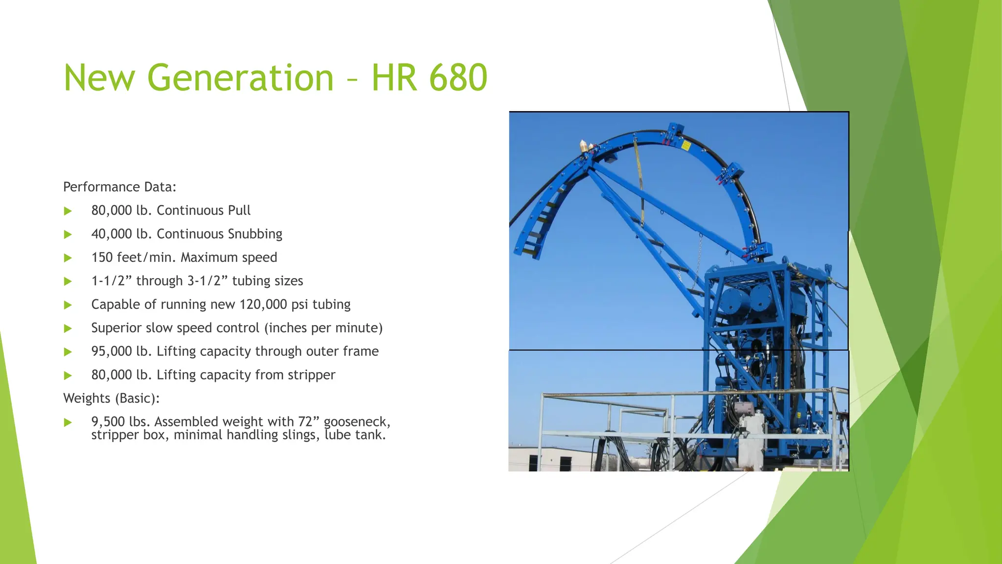 New Generation – HR 680
Performance Data:
 80,000 lb. Continuous Pull
 40,000 lb. Continuous Snubbing
 150 feet/min. Maximum speed
 1-1/2” through 3-1/2” tubing sizes
 Capable of running new 120,000 psi tubing
 Superior slow speed control (inches per minute)
 95,000 lb. Lifting capacity through outer frame
 80,000 lb. Lifting capacity from stripper
Weights (Basic):
 9,500 lbs. Assembled weight with 72” gooseneck,
stripper box, minimal handling slings, lube tank.
 