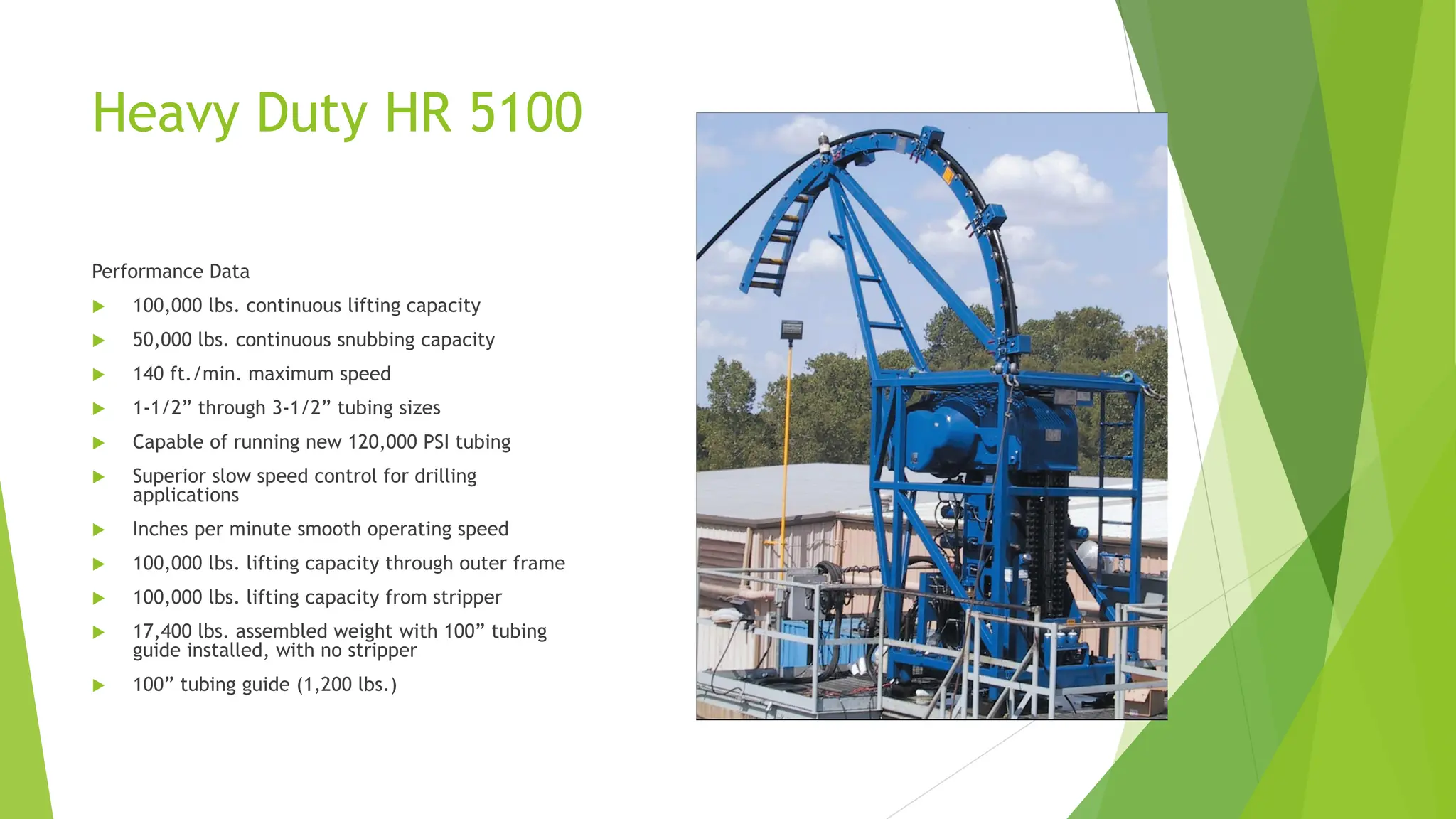 Heavy Duty HR 5100
Performance Data
 100,000 lbs. continuous lifting capacity
 50,000 lbs. continuous snubbing capacity
 140 ft./min. maximum speed
 1-1/2” through 3-1/2” tubing sizes
 Capable of running new 120,000 PSI tubing
 Superior slow speed control for drilling
applications
 Inches per minute smooth operating speed
 100,000 lbs. lifting capacity through outer frame
 100,000 lbs. lifting capacity from stripper
 17,400 lbs. assembled weight with 100” tubing
guide installed, with no stripper
 100” tubing guide (1,200 lbs.)
 