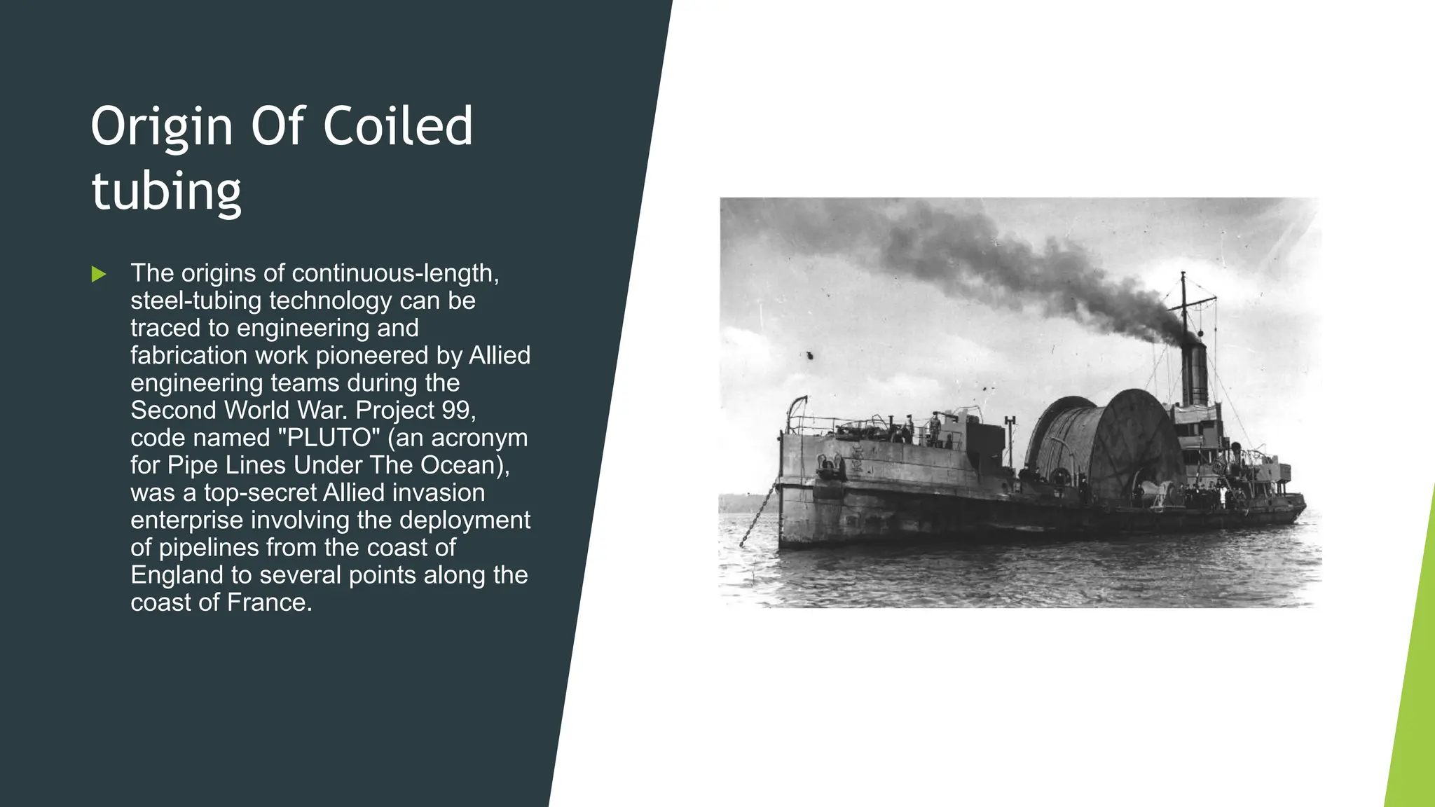 Origin Of Coiled
tubing
 The origins of continuous-length,
steel-tubing technology can be
traced to engineering and
fabrication work pioneered by Allied
engineering teams during the
Second World War. Project 99,
code named "PLUTO" (an acronym
for Pipe Lines Under The Ocean),
was a top-secret Allied invasion
enterprise involving the deployment
of pipelines from the coast of
England to several points along the
coast of France.
 