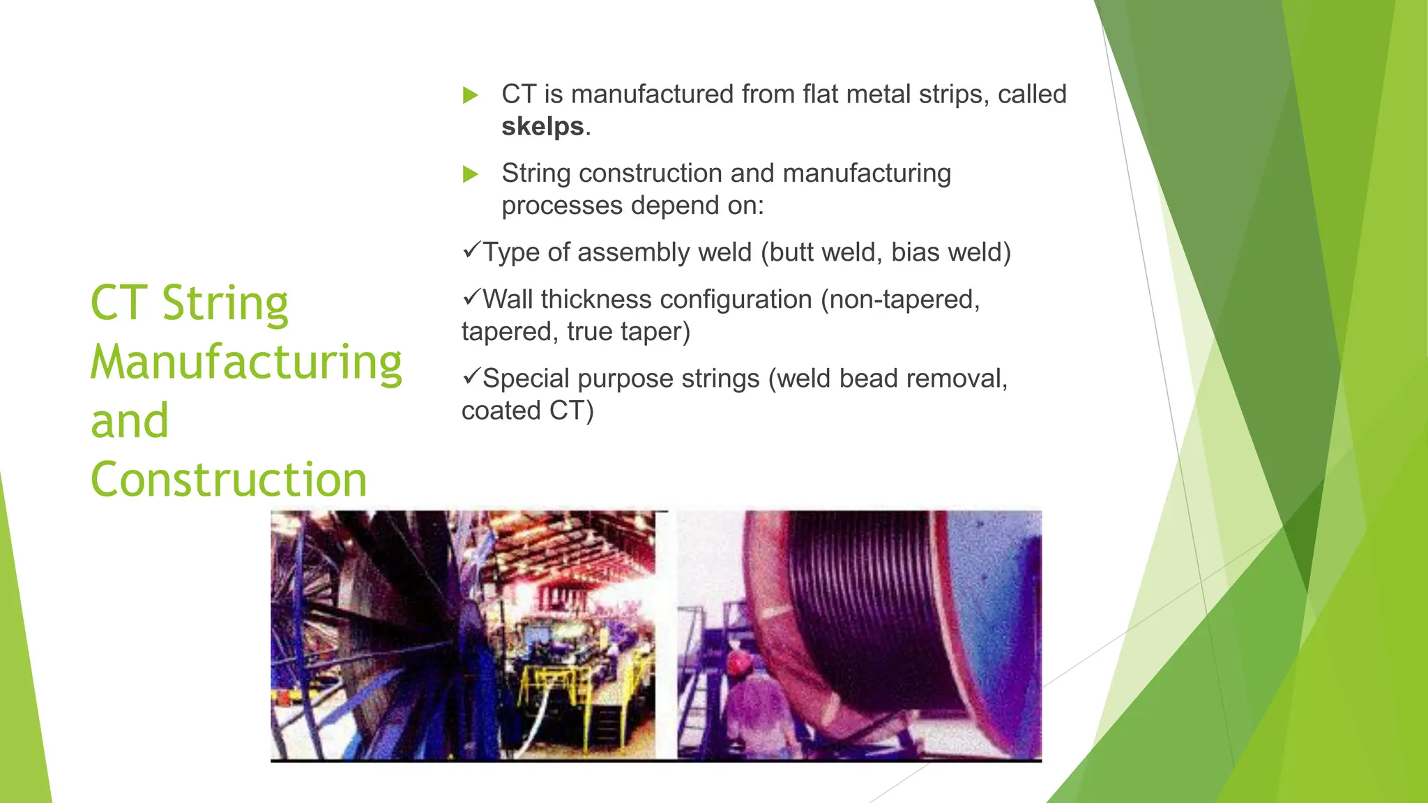 CT String
Manufacturing
and
Construction
 CT is manufactured from flat metal strips, called
skelps.
 String construction and manufacturing
processes depend on:
✓Type of assembly weld (butt weld, bias weld)
✓Wall thickness configuration (non-tapered,
tapered, true taper)
✓Special purpose strings (weld bead removal,
coated CT)
 