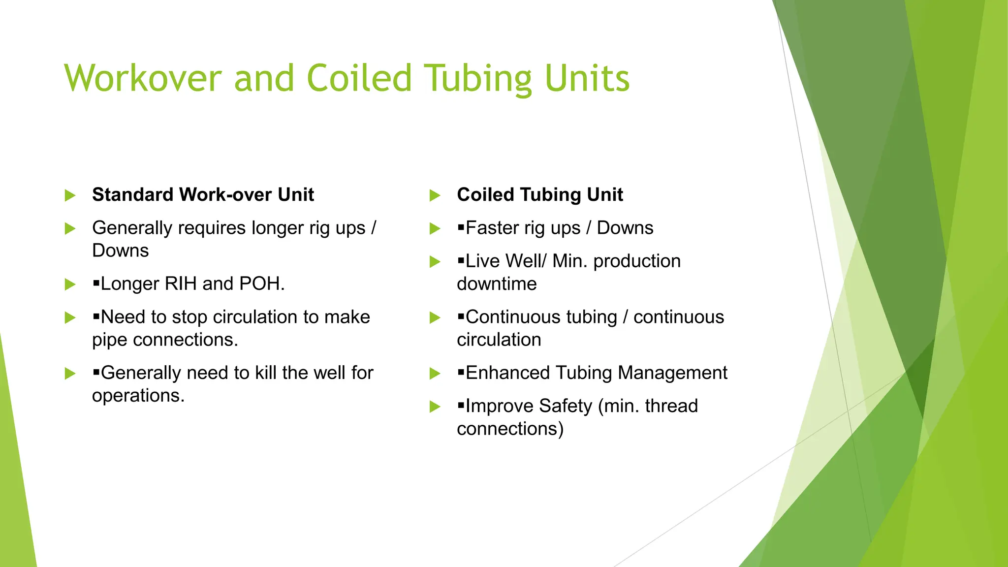 Workover and Coiled Tubing Units
 Standard Work-over Unit
 Generally requires longer rig ups /
Downs
 ▪Longer RIH and POH.
 ▪Need to stop circulation to make
pipe connections.
 ▪Generally need to kill the well for
operations.
 Coiled Tubing Unit
 ▪Faster rig ups / Downs
 ▪Live Well/ Min. production
downtime
 ▪Continuous tubing / continuous
circulation
 ▪Enhanced Tubing Management
 ▪Improve Safety (min. thread
connections)
 
